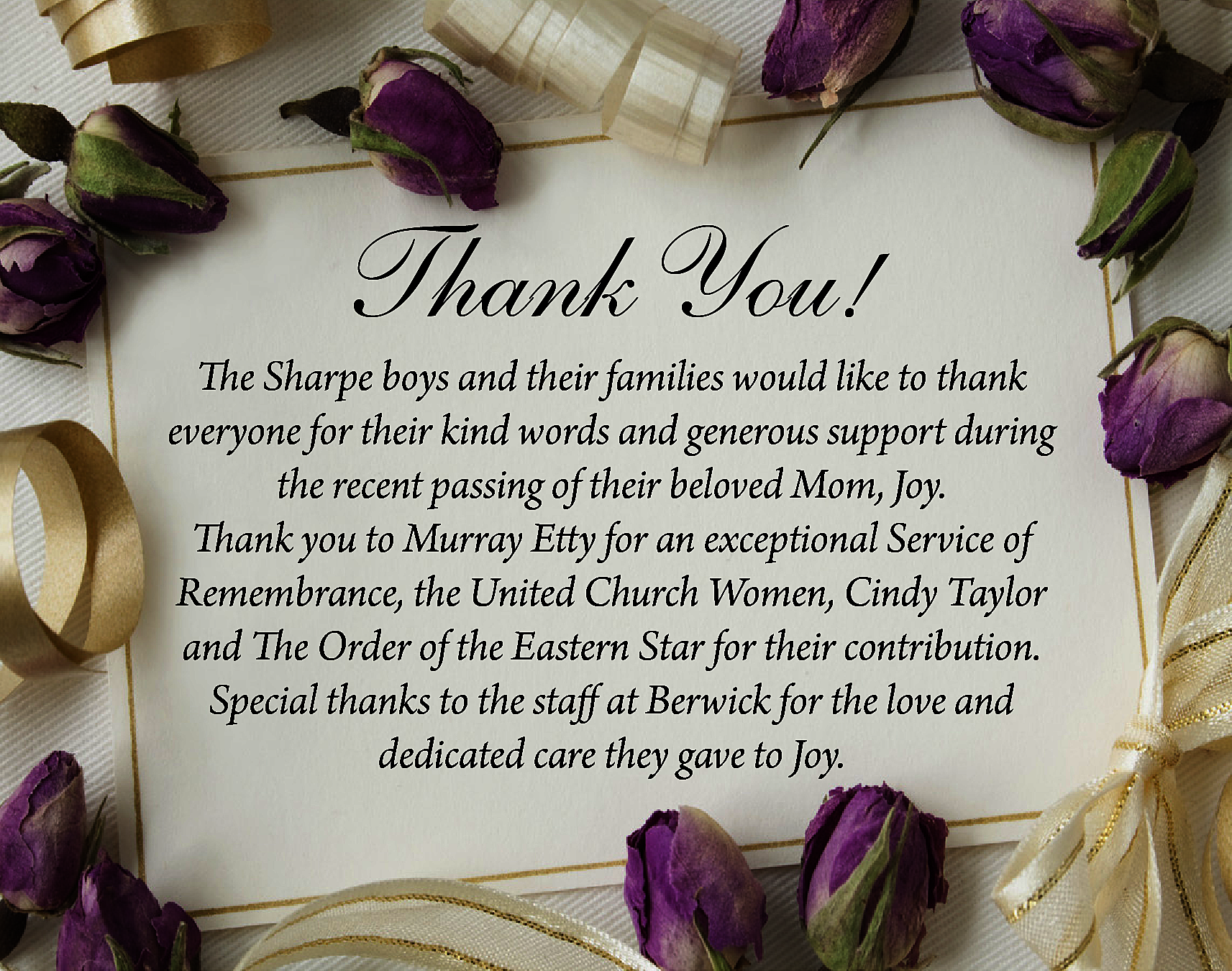 Thank You! <br> <br>The Sharpe  Thank You!    The Sharpe boys and their families would like to thank  everyone for their kind words and generous support during  the recent passing of their beloved Mom, Joy.  Thank you to Murray Etty for an exceptional Service of  Remembrance, the United Church Women, Cindy Taylor  and The Order of the Eastern Star for their contribution.  Special thanks to the staff at Berwick for the love and  dedicated care they gave to Joy.    