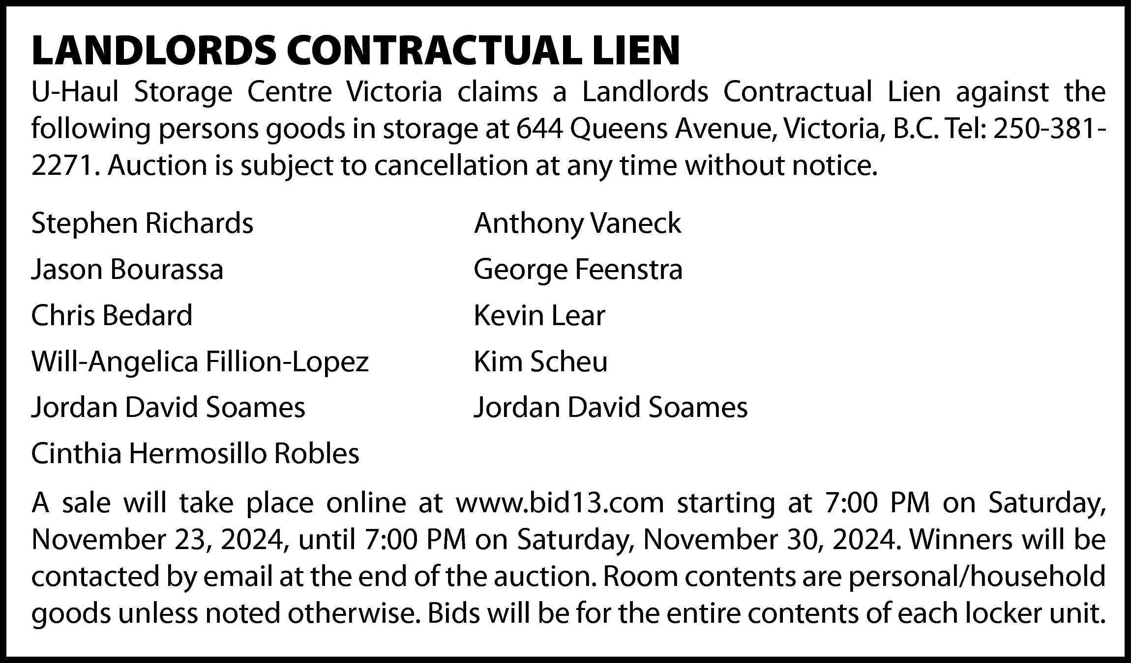 LANDLORDS CONTRACTUAL LIEN <br> <br>U-Haul  LANDLORDS CONTRACTUAL LIEN    U-Haul Storage Centre Victoria claims a Landlords Contractual Lien against the  following persons goods in storage at 644 Queens Avenue, Victoria, B.C. Tel: 250-3812271. Auction is subject to cancellation at any time without notice.  Stephen Richards  Jason Bourassa  Chris Bedard  Will-Angelica Fillion-Lopez  Jordan David Soames  Cinthia Hermosillo Robles    Anthony Vaneck  George Feenstra  Kevin Lear  Kim Scheu  Jordan David Soames    A sale will take place online at www.bid13.com starting at 7:00 PM on Saturday,  November 23, 2024, until 7:00 PM on Saturday, November 30, 2024. Winners will be  contacted by email at the end of the auction. Room contents are personal/household  goods unless noted otherwise. Bids will be for the entire contents of each locker unit.    