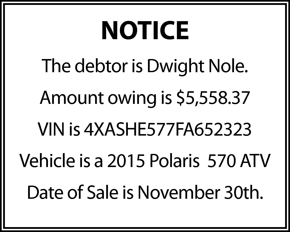 NOTICE <br>The debtor is Dwight  NOTICE  The debtor is Dwight Nole.  Amount owing is $5,558.37  VIN is 4XASHE577FA652323  Vehicle is a 2015 Polaris 570 ATV  Date of Sale is November 30th.    