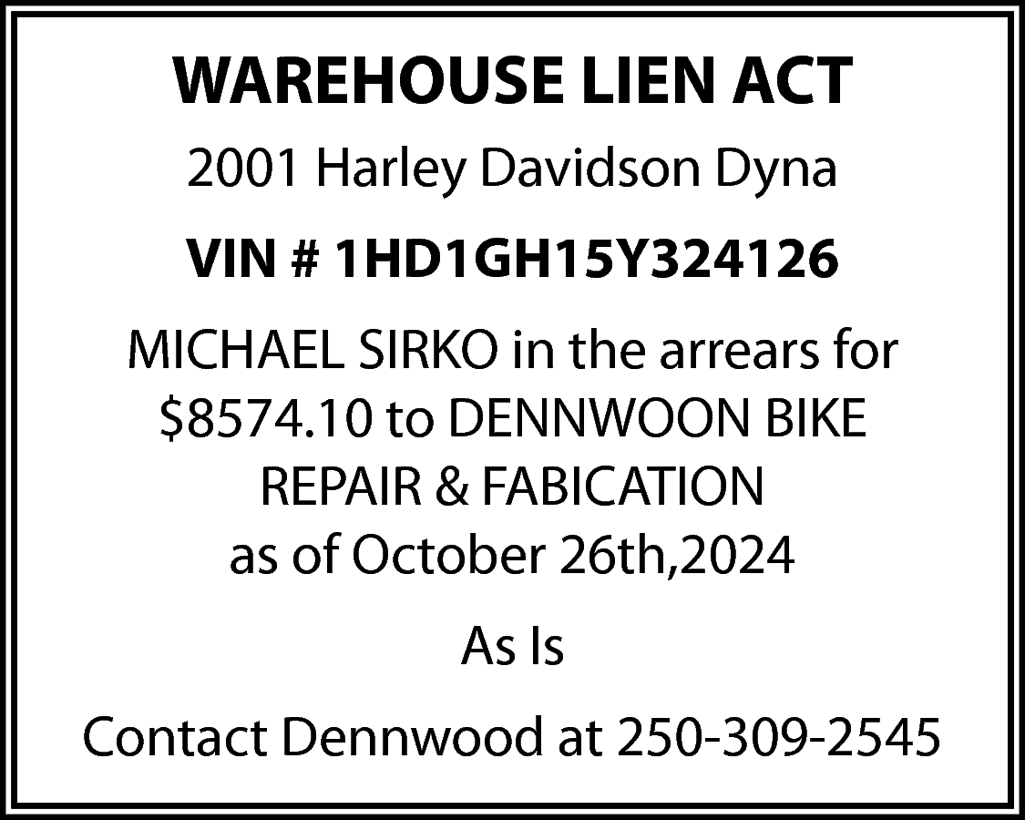 WAREHOUSE LIEN ACT <br>2001 Harley  WAREHOUSE LIEN ACT  2001 Harley Davidson Dyna  VIN # 1HD1GH15Y324126  MICHAEL SIRKO in the arrears for  $8574.10 to DENNWOON BIKE  REPAIR & FABICATION  as of October 26th,2024  As Is  Contact Dennwood at 250-309-2545    