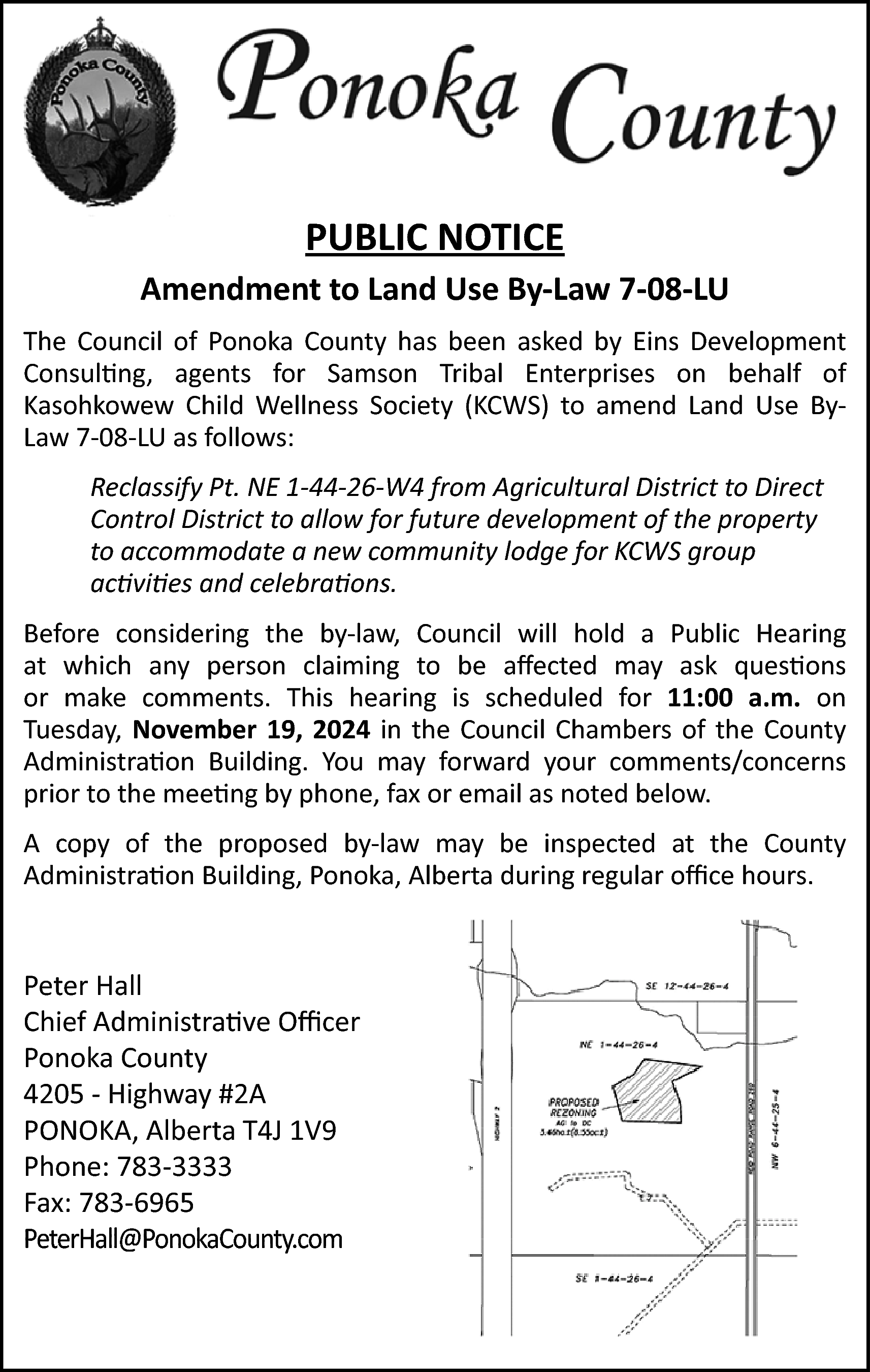 PUBLIC NOTICE <br>Amendment to Land  PUBLIC NOTICE  Amendment to Land Use By-Law 7-08-LU  The Council of Ponoka County has been asked by Eins Development  Consulting, agents for Samson Tribal Enterprises on behalf of  Kasohkowew Child Wellness Society (KCWS) to amend Land Use ByLaw 7-08-LU as follows:  Reclassify Pt. NE 1-44-26-W4 from Agricultural District to Direct  Control District to allow for future development of the property  to accommodate a new community lodge for KCWS group  activities and celebrations.  Before considering the by-law, Council will hold a Public Hearing  at which any person claiming to be affected may ask questions  or make comments. This hearing is scheduled for 11:00 a.m. on  Tuesday, November 19, 2024 in the Council Chambers of the County  Administration Building. You may forward your comments/concerns  prior to the meeting by phone, fax or email as noted below.  A copy of the proposed by-law may be inspected at the County  Administration Building, Ponoka, Alberta during regular office hours.    Peter Hall  Chief Administrative Officer  Ponoka County  4205 - Highway #2A  PONOKA, Alberta T4J 1V9  Phone: 783-3333  Fax: 783-6965  PonokaCounty@P  ty@PonokaCounty  ty.com  PeterHall@PonokaCounty.com    