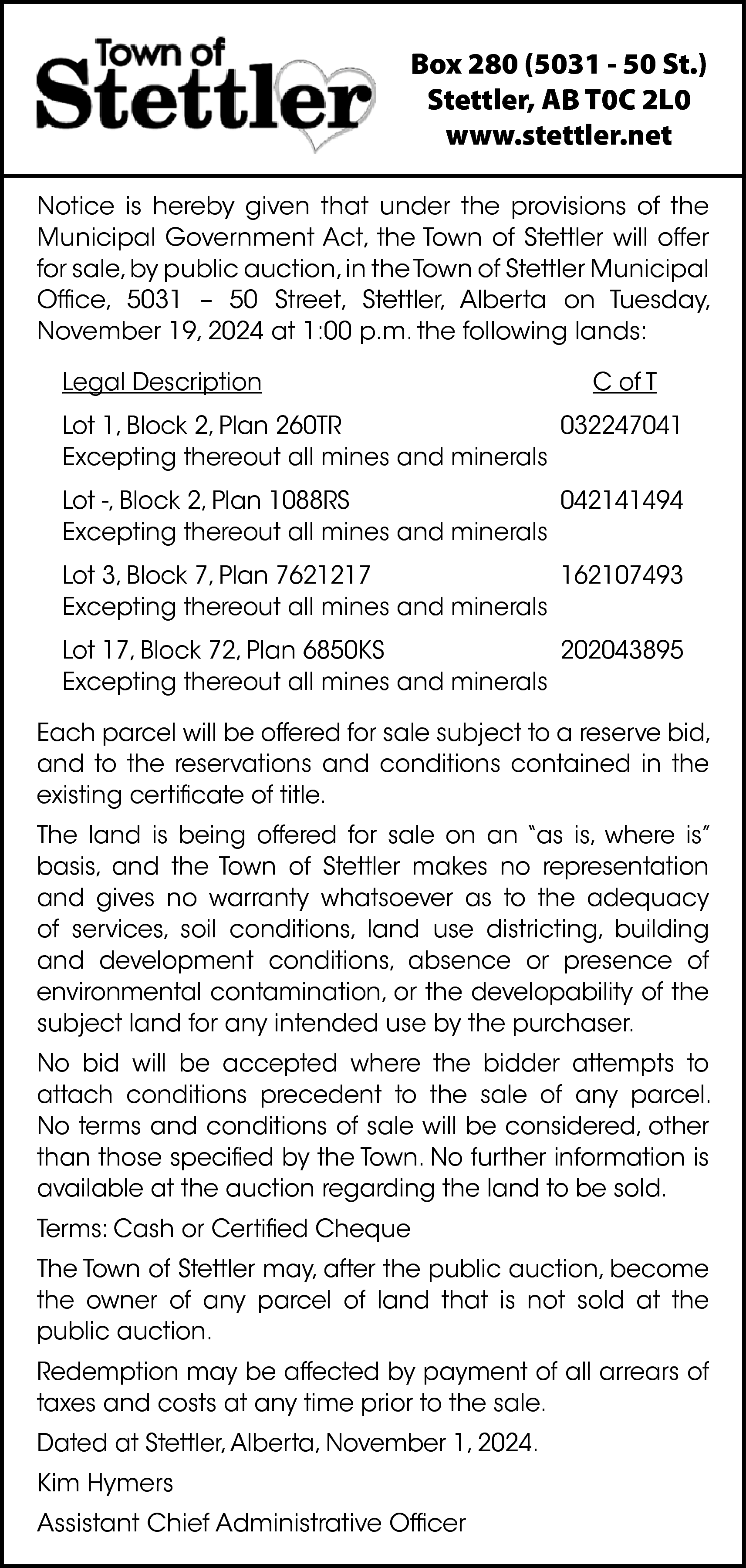 Box 280 (5031 - 50  Box 280 (5031 - 50 St.)  Stettler, AB T0C 2L0  www.stettler.net  Notice is hereby given that under the provisions of the  Municipal Government Act, the Town of Stettler will offer  for sale,by public auction,in the Town of Stettler Municipal  Office, 5031 – 50 Street, Stettler, Alberta on Tuesday,  November 19, 2024 at 1:00 p.m. the following lands:  Legal Description    C of T    Lot 1, Block 2, Plan 260TR  032247041  Excepting thereout all mines and minerals  Lot -, Block 2, Plan 1088RS  042141494  Excepting thereout all mines and minerals  Lot 3, Block 7, Plan 7621217  162107493  Excepting thereout all mines and minerals  Lot 17, Block 72, Plan 6850KS  202043895  Excepting thereout all mines and minerals  Each parcel will be offered for sale subject to a reserve bid,  and to the reservations and conditions contained in the  existing certificate of title.  The land is being offered for sale on an “as is, where is”  basis, and the Town of Stettler makes no representation  and gives no warranty whatsoever as to the adequacy  of services, soil conditions, land use districting, building  and development conditions, absence or presence of  environmental contamination, or the developability of the  subject land for any intended use by the purchaser.  No bid will be accepted where the bidder attempts to  attach conditions precedent to the sale of any parcel.  No terms and conditions of sale will be considered, other  than those specified by the Town. No further information is  available at the auction regarding the land to be sold.  Terms: Cash or Certified Cheque  The Town of Stettler may, after the public auction, become  the owner of any parcel of land that is not sold at the  public auction.  Redemption may be affected by payment of all arrears of  taxes and costs at any time prior to the sale.  Dated at Stettler, Alberta, November 1, 2024.  Kim Hymers  Assistant Chief Administrative Officer    