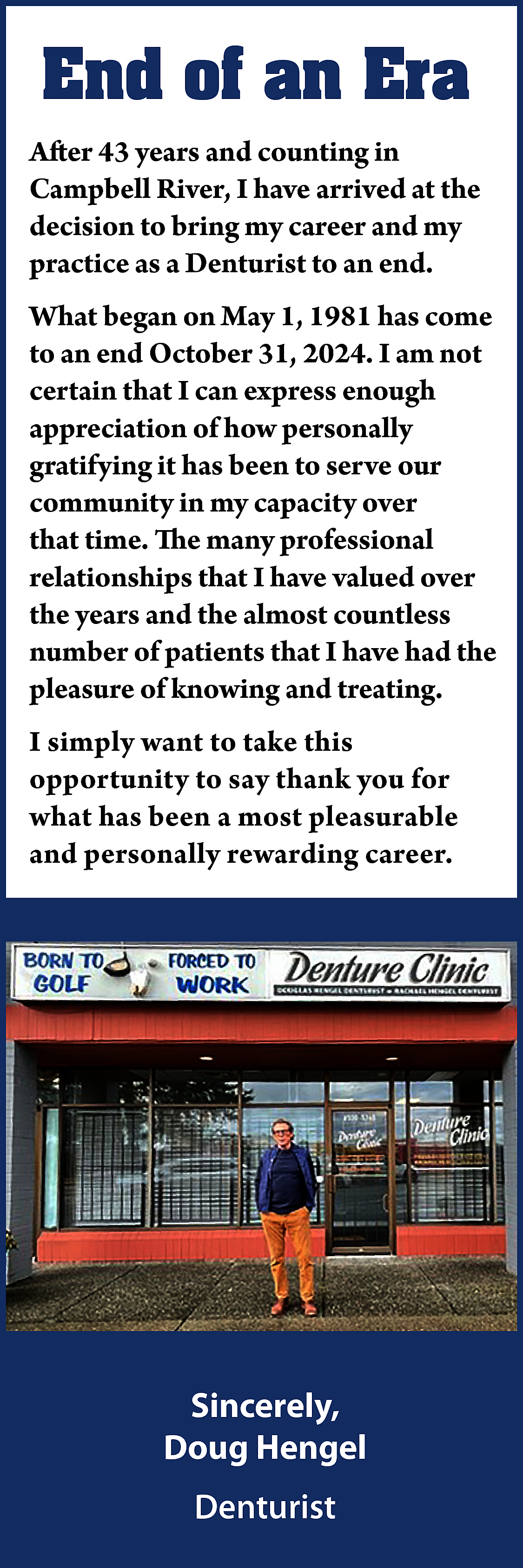 End of an Era <br>After  End of an Era  After 43 years and counting in  Campbell River, I have arrived at the  decision to bring my career and my  practice as a Denturist to an end.  What began on May 1, 1981 has come  to an end October 31, 2024. I am not  certain that I can express enough  appreciation of how personally  gratifying it has been to serve our  community in my capacity over  that time. The many professional  relationships that I have valued over  the years and the almost countless  number of patients that I have had the  pleasure of knowing and treating.  I simply want to take this  opportunity to say thank you for  what has been a most pleasurable  and personally rewarding career.    Sincerely,  Doug Hengel  Denturist    