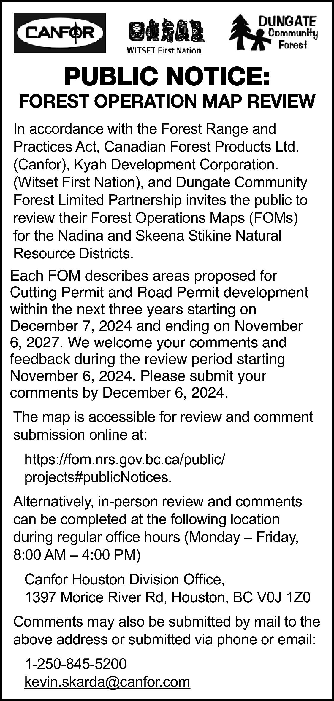 PUBLIC NOTICE: <br> <br>FOREST OPERATION  PUBLIC NOTICE:    FOREST OPERATION MAP REVIEW  In accordance with the Forest Range and  Practices Act, Canadian Forest Products Ltd.  (Canfor), Kyah Development Corporation.  (Witset First Nation), and Dungate Community  Forest Limited Partnership invites the public to  review their Forest Operations Maps (FOMs)  for the Nadina and Skeena Stikine Natural  Resource Districts. Each FOM describes areas  Each FOM describes areas proposed for  Cutting Permit and Road Permit development  within the next three years starting on  December 7, 2024 and ending on November  6, 2027. We welcome your comments and  feedback during the review period starting  November 6, 2024. Please submit your  comments by December 6, 2024.  The map is accessible for review and comment  submission online at:  https://fom.nrs.gov.bc.ca/public/  projects#publicNotices.  Alternatively, in-person review and comments  can be completed at the following location  during regular office hours (Monday – Friday,  8:00 AM – 4:00 PM)  Canfor Houston Division Office,  1397 Morice River Rd, Houston, BC V0J 1Z0  Comments may also be submitted by mail to the  above address or submitted via phone or email:  1-250-845-5200  kevin.skarda@canfor.com    