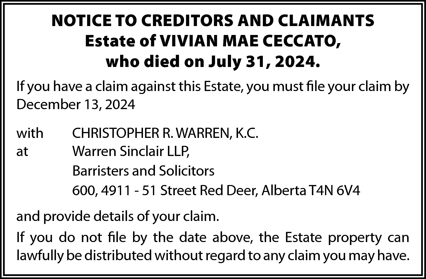 NOTICE TO CREDITORS AND CLAIMANTS  NOTICE TO CREDITORS AND CLAIMANTS  Estate of VIVIAN MAE CECCATO,  who died on July 31, 2024.  If you have a claim against this Estate, you must file your claim by  December 13, 2024  with  at    CHRISTOPHER R. WARREN, K.C.  Warren Sinclair LLP,  Barristers and Solicitors  600, 4911 - 51 Street Red Deer, Alberta T4N 6V4    and provide details of your claim.  If you do not file by the date above, the Estate property can  lawfully be distributed without regard to any claim you may have.    