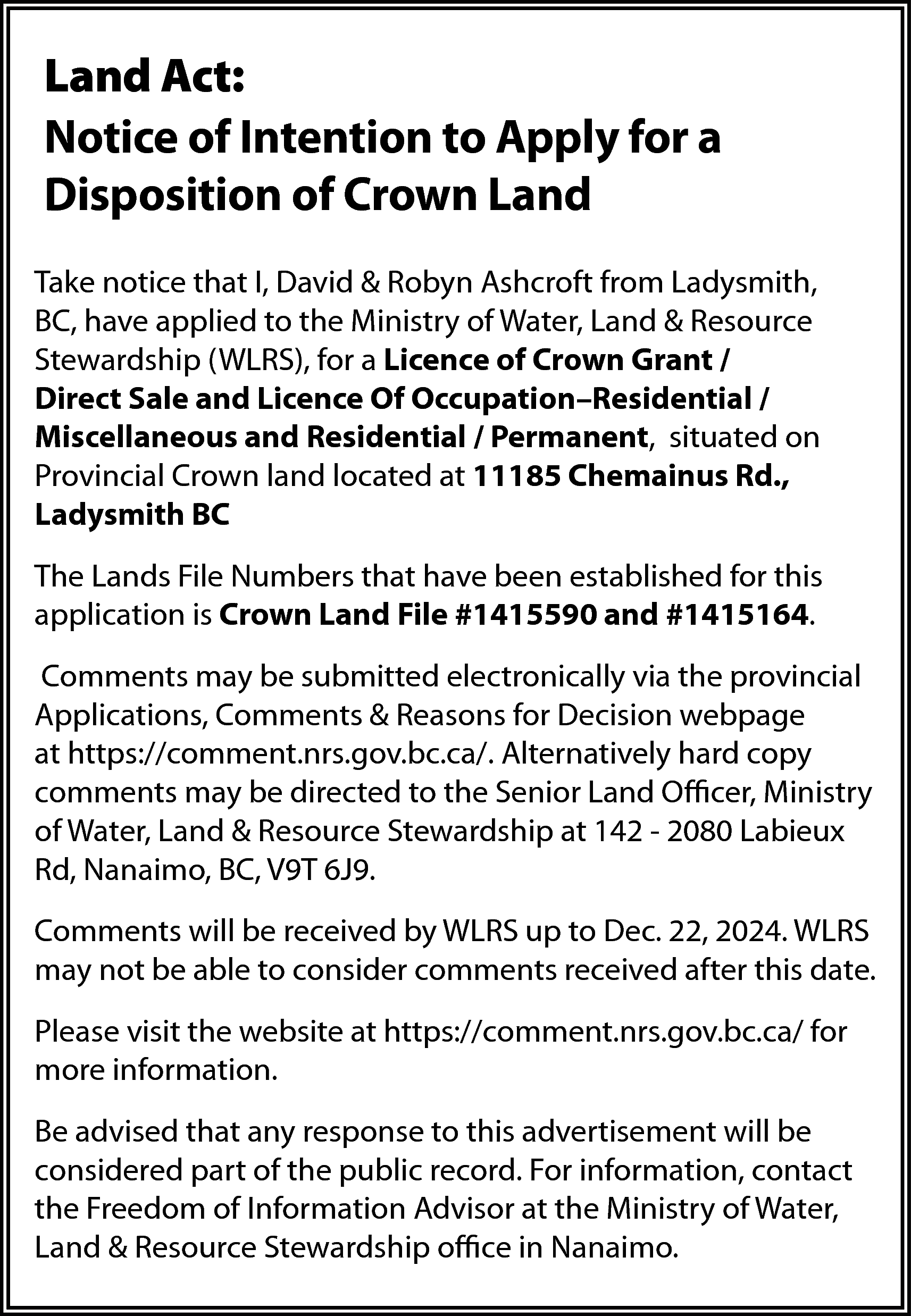 Land Act: <br>Notice of Intention  Land Act:  Notice of Intention to Apply for a  Disposition of Crown Land  Take notice that I, David & Robyn Ashcroft from Ladysmith,  BC, have applied to the Ministry of Water, Land & Resource  Stewardship (WLRS), for a Licence of Crown Grant /  Direct Sale and Licence Of Occupation–Residential /  Miscellaneous and Residential / Permanent, situated on  Provincial Crown land located at 11185 Chemainus Rd.,  Ladysmith BC  The Lands File Numbers that have been established for this  application is Crown Land File #1415590 and #1415164.  Comments may be submitted electronically via the provincial  Applications, Comments & Reasons for Decision webpage  at https://comment.nrs.gov.bc.ca/. Alternatively hard copy  comments may be directed to the Senior Land Officer, Ministry  of Water, Land & Resource Stewardship at 142 - 2080 Labieux  Rd, Nanaimo, BC, V9T 6J9.  Comments will be received by WLRS up to Dec. 22, 2024. WLRS  may not be able to consider comments received after this date.  Please visit the website at https://comment.nrs.gov.bc.ca/ for  more information.  Be advised that any response to this advertisement will be  considered part of the public record. For information, contact  the Freedom of Information Advisor at the Ministry of Water,  Land & Resource Stewardship office in Nanaimo.    