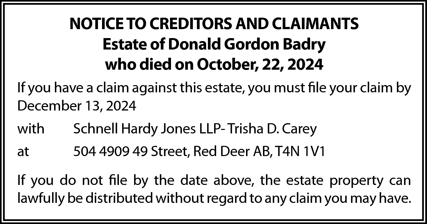 NOTICE TO CREDITORS AND CLAIMANTS  NOTICE TO CREDITORS AND CLAIMANTS  Estate of Donald Gordon Badry  who died on October, 22, 2024  If you have a claim against this estate, you must file your claim by  December 13, 2024  with    Schnell Hardy Jones LLP- Trisha D. Carey    at    504 4909 49 Street, Red Deer AB, T4N 1V1    If you do not file by the date above, the estate property can  lawfully be distributed without regard to any claim you may have.    