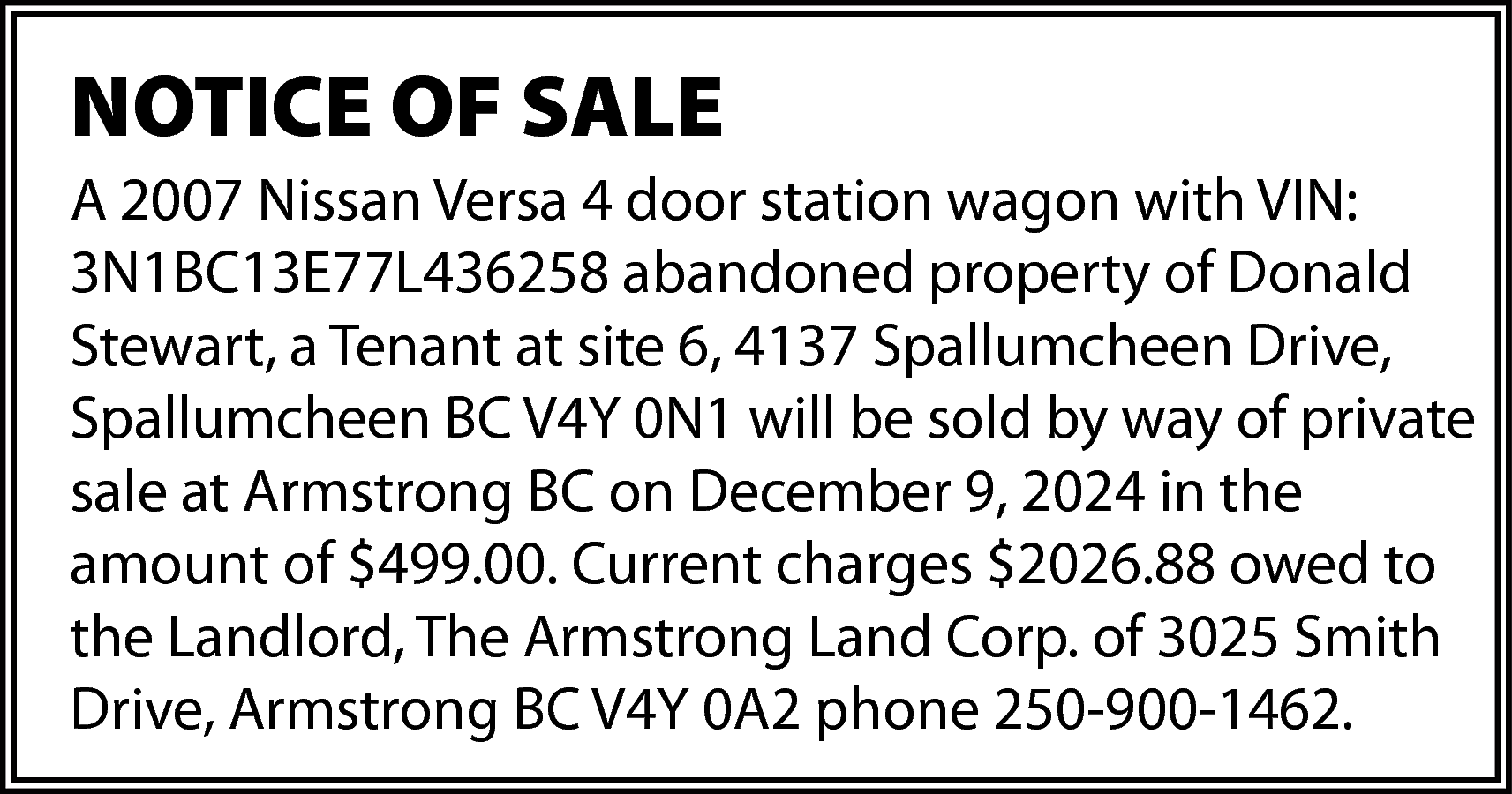 NOTICE OF SALE <br>A 2007  NOTICE OF SALE  A 2007 Nissan Versa 4 door station wagon with VIN:  3N1BC13E77L436258 abandoned property of Donald  Stewart, a Tenant at site 6, 4137 Spallumcheen Drive,  Spallumcheen BC V4Y 0N1 will be sold by way of private  sale at Armstrong BC on December 9, 2024 in the  amount of $499.00. Current charges $2026.88 owed to  the Landlord, The Armstrong Land Corp. of 3025 Smith  Drive, Armstrong BC V4Y 0A2 phone 250-900-1462.    