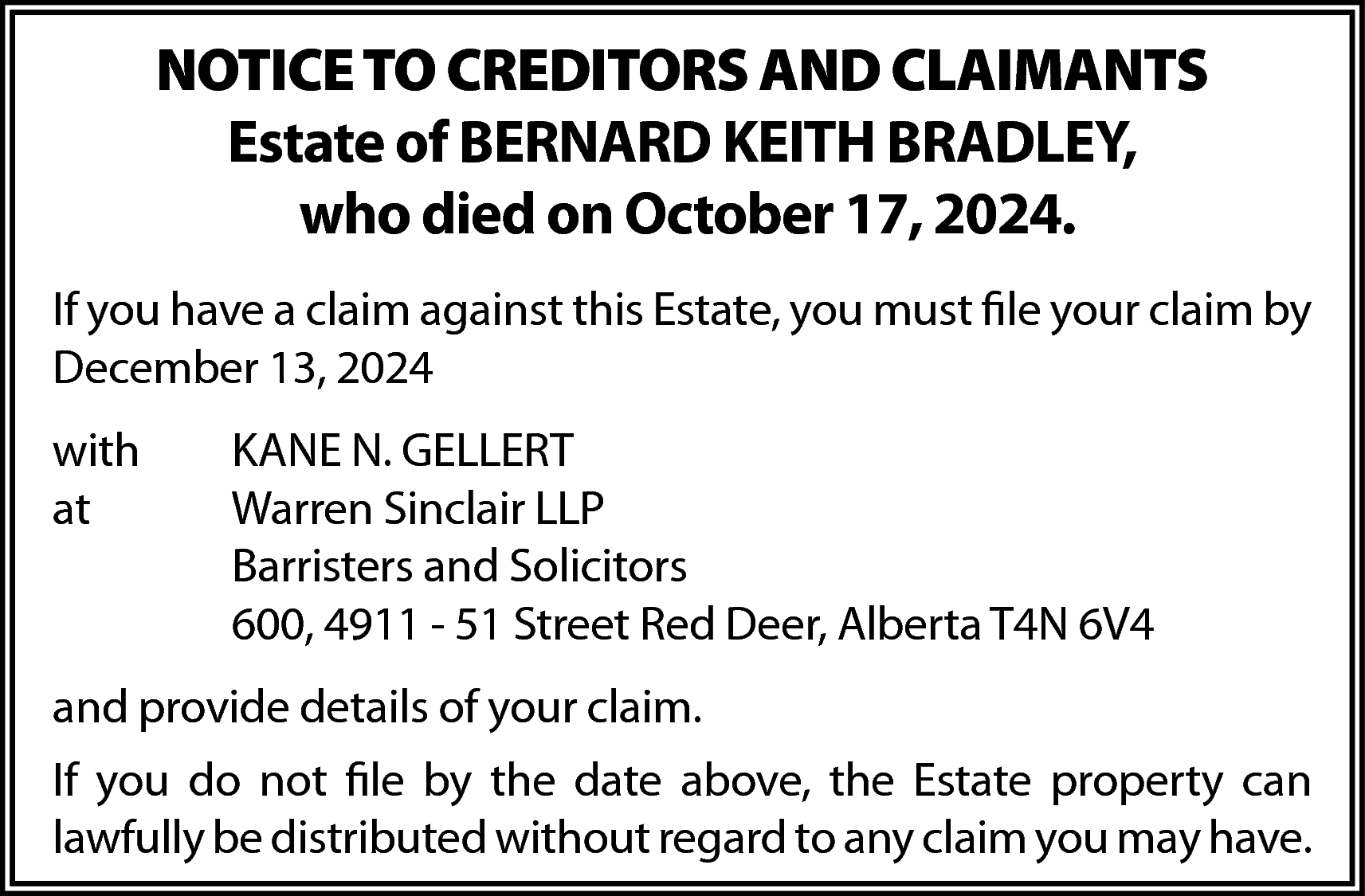 NOTICE TO CREDITORS AND CLAIMANTS  NOTICE TO CREDITORS AND CLAIMANTS  Estate of BERNARD KEITH BRADLEY,  who died on October 17, 2024.  If you have a claim against this Estate, you must file your claim by  December 13, 2024  with  at    KANE N. GELLERT  Warren Sinclair LLP  Barristers and Solicitors  600, 4911 - 51 Street Red Deer, Alberta T4N 6V4    and provide details of your claim.  If you do not file by the date above, the Estate property can  lawfully be distributed without regard to any claim you may have.    