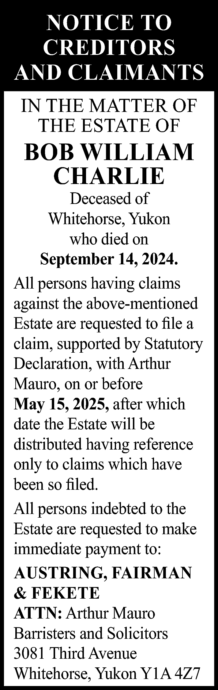 NOTICE TO <br>CREDITORS <br>AND CLAIMANTS  NOTICE TO  CREDITORS  AND CLAIMANTS  IN THE MATTER OF  THE ESTATE OF    BOB WILLIAM  CHARLIE    Deceased of  Whitehorse, Yukon  who died on  September 14, 2024.  All persons having claims  against the above-mentioned  Estate are requested to file a  claim, supported by Statutory  Declaration, with Arthur  Mauro, on or before  May 15, 2025, after which  date the Estate will be  distributed having reference  only to claims which have  been so filed.  All persons indebted to the  Estate are requested to make  immediate payment to:  AUSTRING, FAIRMAN  & FEKETE  ATTN: Arthur Mauro  Barristers and Solicitors  3081 Third Avenue  Whitehorse, Yukon Y1A 4Z7    