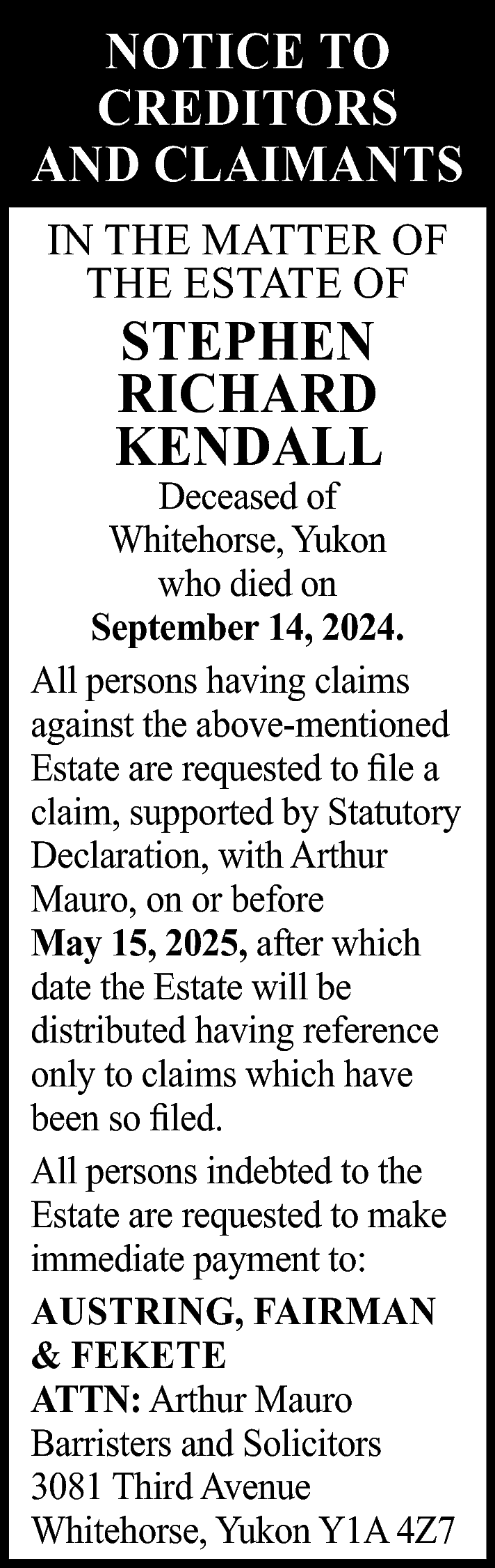 NOTICE TO <br>CREDITORS <br>AND CLAIMANTS  NOTICE TO  CREDITORS  AND CLAIMANTS  IN THE MATTER OF  THE ESTATE OF    STEPHEN  RICHARD  KENDALL    Deceased of  Whitehorse, Yukon  who died on  September 14, 2024.  All persons having claims  against the above-mentioned  Estate are requested to file a  claim, supported by Statutory  Declaration, with Arthur  Mauro, on or before  May 15, 2025, after which  date the Estate will be  distributed having reference  only to claims which have  been so filed.  All persons indebted to the  Estate are requested to make  immediate payment to:  AUSTRING, FAIRMAN  & FEKETE  ATTN: Arthur Mauro  Barristers and Solicitors  3081 Third Avenue  Whitehorse, Yukon Y1A 4Z7    