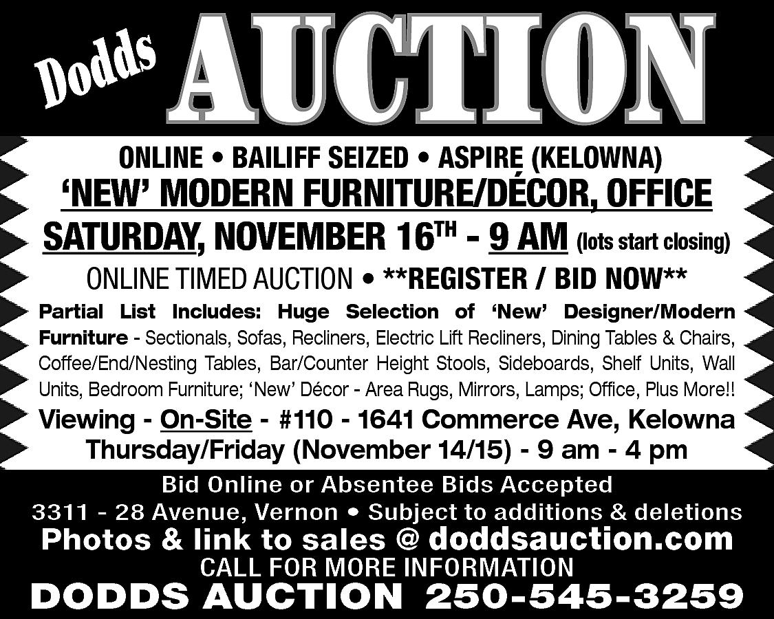 s <br>Dodd <br> <br>AUCTION <br>  s  Dodd    AUCTION    ONLINE • BAILIFF SEIZED • ASPIRE (KELOWNA)    ‘NEW’ MODERN FURNITURE/DÉCOR, OFFICE  SATURDAY, NOVEMBER 16TH - 9 AM (lots start closing)  ONLINE TIMED AUCTION • **REGISTER / BID NOW**    Partial List Includes: Huge Selection of ‘New’ Designer/Modern  Furniture - Sectionals, Sofas, Recliners, Electric Lift Recliners, Dining Tables & Chairs,  Coffee/End/Nesting Tables, Bar/Counter Height Stools, Sideboards, Shelf Units, Wall  Units, Bedroom Furniture; ‘New’ Décor - Area Rugs, Mirrors, Lamps; Office, Plus More!!    Viewing - On-Site - #110 - 1641 Commerce Ave, Kelowna  Thursday/Friday (November 14/15) - 9 am - 4 pm    Bid Online or Absentee Bids Accepted  3311 - 28 Avenue, Vernon • Subject to additions & deletions    Photos & link to sales @ doddsauction.com  CALL FOR MORE INFORMATION    DODDS AUCTION 250-545-3259    