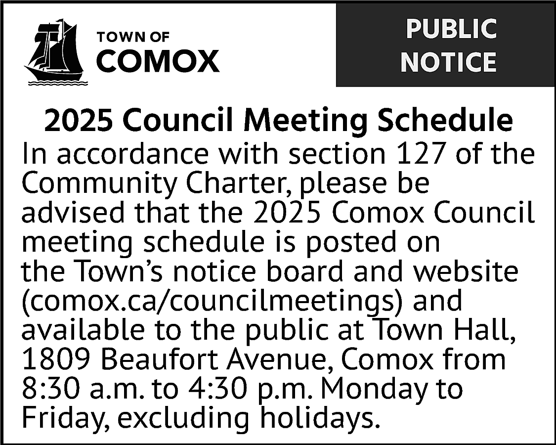 PUBLIC <br>NOTICE <br> <br>2025 Council  PUBLIC  NOTICE    2025 Council Meeting Schedule    In accordance with section 127 of the  Community Charter, please be  advised that the 2025 Comox Council  meeting schedule is posted on  the Town’s notice board and website  (comox.ca/councilmeetings) and  available to the public at Town Hall,  1809 Beaufort Avenue, Comox from  8:30 a.m. to 4:30 p.m. Monday to  Friday, excluding holidays.    