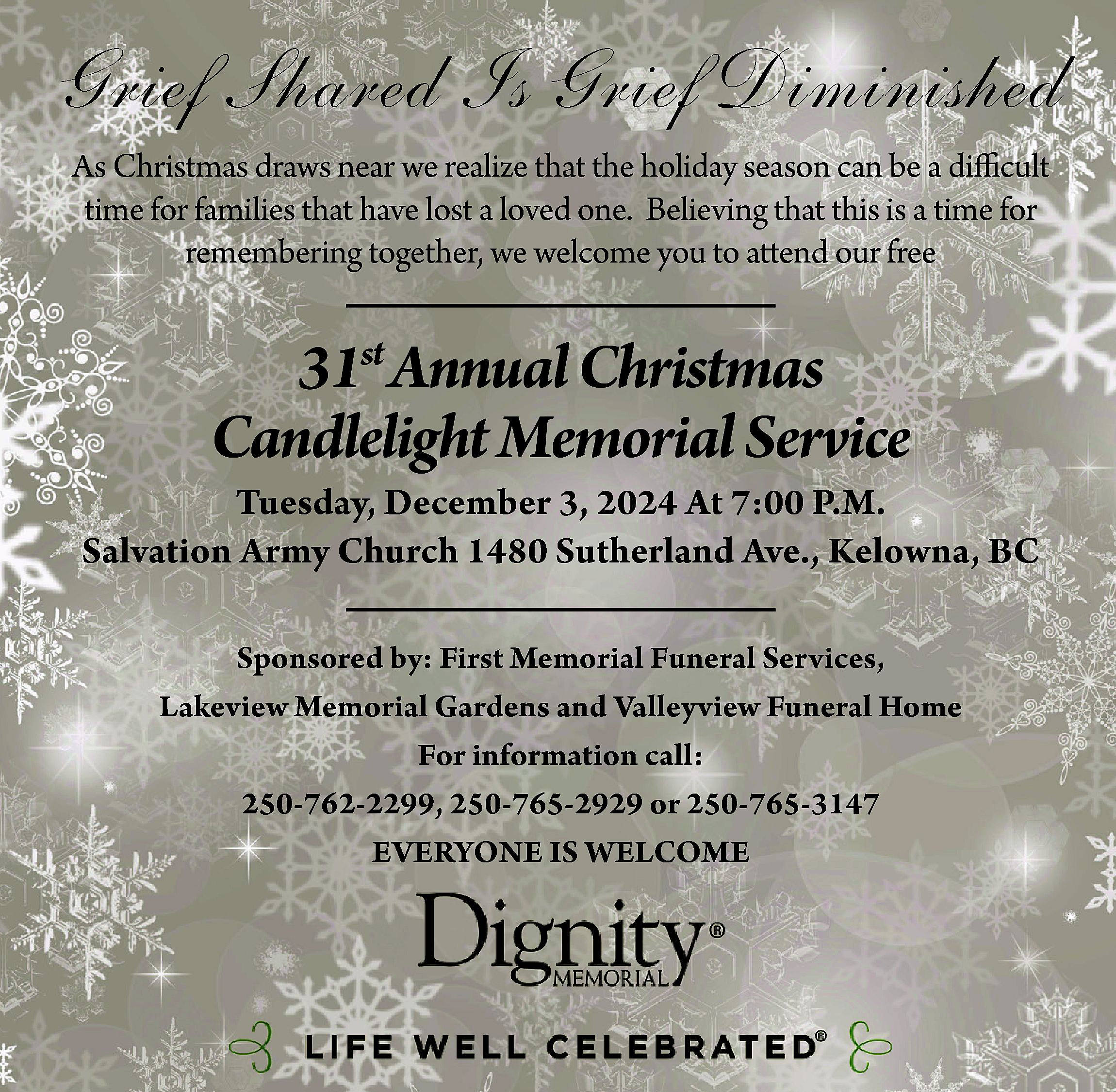 Grief Shared Is Grief Diminished  Grief Shared Is Grief Diminished  As Christmas draws near we realize that the holiday season can be a difficult  time for families that have lost a loved one. Believing that this is a time for  remembering together, we welcome you to attend our free    31st Annual Christmas  Candlelight Memorial Service    Tuesday, December 3, 2024 At 7:00 P.M.  Salvation Army Church 1480 Sutherland Ave., Kelowna, BC  Sponsored by: First Memorial Funeral Services,  Lakeview Memorial Gardens and Valleyview Funeral Home  For information call:  250-762-2299, 250-765-2929 or 250-765-3147  EVERYONE IS WELCOME    