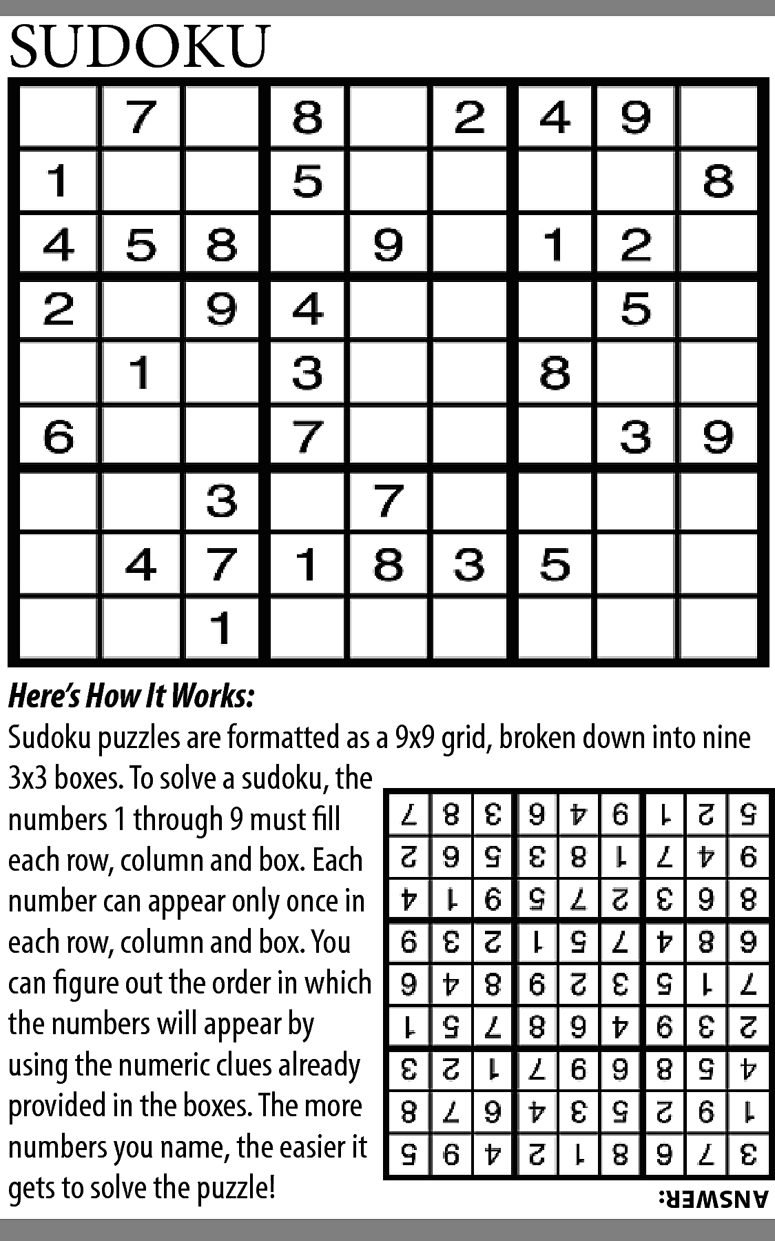 SUDOKU <br> <br>Here’s How It  SUDOKU    Here’s How It Works:  Sudoku puzzles are formatted as a 9x9 grid, broken down into nine  3x3 boxes. To solve a sudoku, the  numbers 1 through 9 must fill  each row, column and box. Each  number can appear only once in  each row, column and box. You  can figure out the order in which  the numbers will appear by  using the numeric clues already  provided in the boxes. The more  numbers you name, the easier it  gets to solve the puzzle!    ANSWER:    