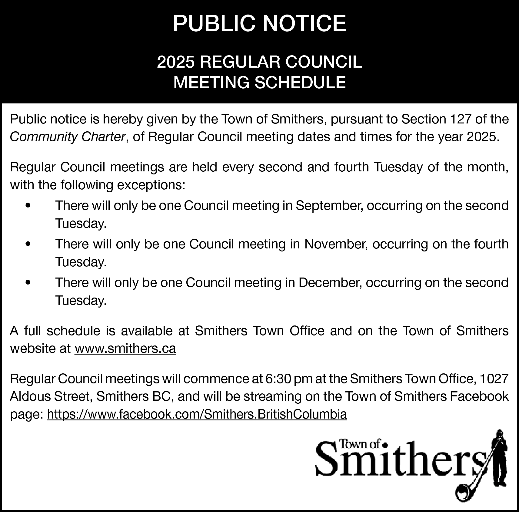 PUBLIC NOTICE <br>2025 REGULAR COUNCIL  PUBLIC NOTICE  2025 REGULAR COUNCIL  MEETING SCHEDULE  Public notice is hereby given by the Town of Smithers, pursuant to Section 127 of the  Community Charter, of Regular Council meeting dates and times for the year 2025.  Regular Council meetings are held every second and fourth Tuesday of the month,  with the following exceptions:  •    There will only be one Council meeting in September, occurring on the second  Tuesday.    •    There will only be one Council meeting in November, occurring on the fourth  Tuesday.    •    There will only be one Council meeting in December, occurring on the second  Tuesday.    A full schedule is available at Smithers Town Office and on the Town of Smithers  website at www.smithers.ca  Regular Council meetings will commence at 6:30 pm at the Smithers Town Office, 1027  Aldous Street, Smithers BC, and will be streaming on the Town of Smithers Facebook  page: https://www.facebook.com/Smithers.BritishColumbia    