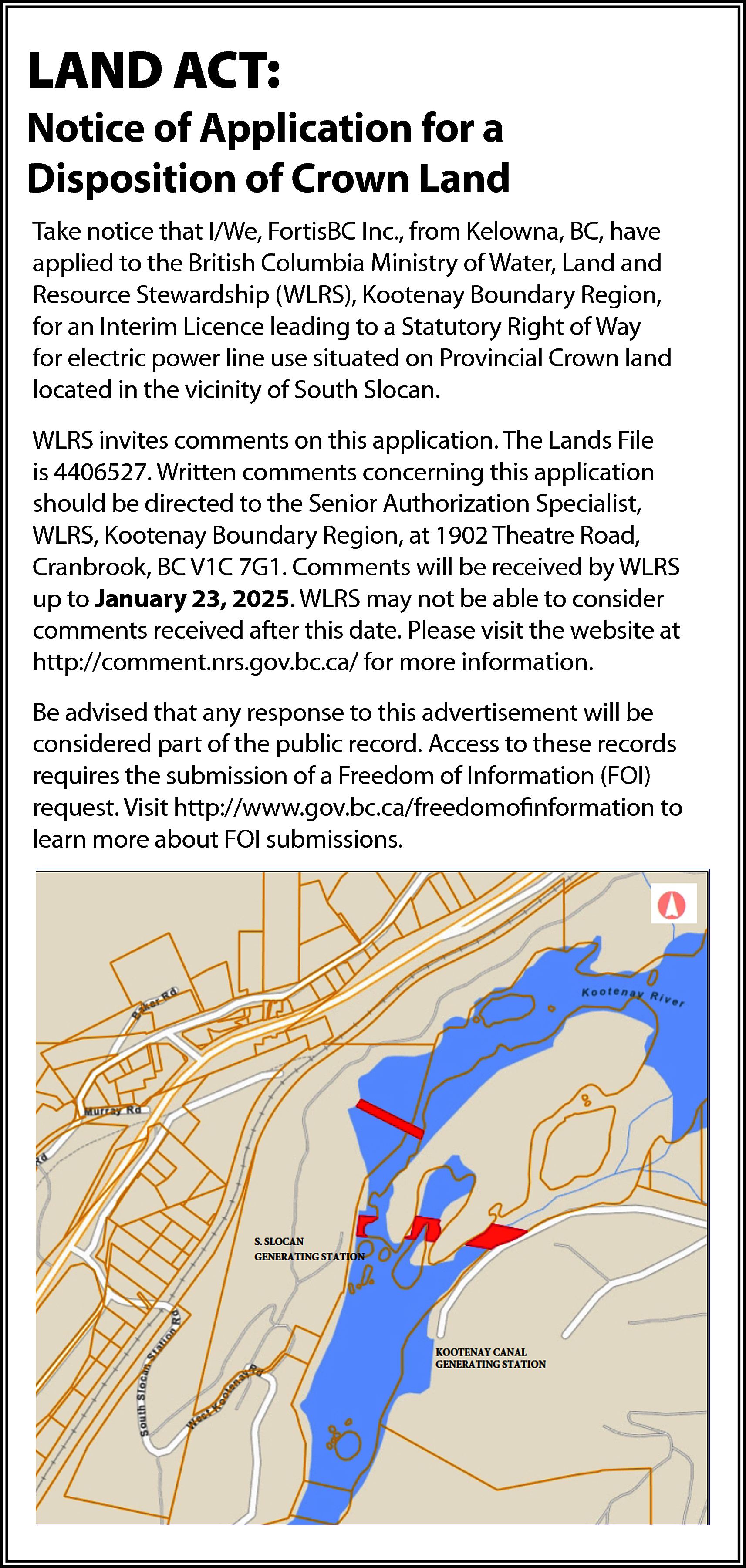 Take notice that I/We, FortisBC  Take notice that I/We, FortisBC Inc., from  Kelowna, BC, have applied to the British Columbia  Ministry of Water, Land and Resource Stewardship  (WLRS), Kootenay Boundary Region, for an  Notice  of Application  for a Right of Way  Interim  Licence  leading to a Statutory  for electric power line use situated on Provincial  Disposition of Crown Land  Crown land located in the vicinity of South Slocan.    LAND ACT:    Take notice that I/We, FortisBC Inc., from Kelowna, BC, have  applied  to the  Britishcomments  Columbia Ministry  of application.  Water, Land and  WLRS  invites  on this  Resource  Stewardship  (WLRS),  Kootenay  Boundary  Region,  The Lands File is 4406527. Written comments  for  an  Interim  Licence  leading  to  a  Statutory  Right  of  concerning this application should be directedWay  to  for electric  line use situated  on Provincial  Crown land  the  Seniorpower  Authorization  Specialist,  WLRS,  located in the  vicinity of Region,  South Slocan.  Kootenay  Boundary  at 1902 Theatre Road,    Cranbrook,  BC V1C 7G1.  will Lands  be File  WLRS invites comments  on thisComments  application. The  received  by  WLRS  up  to  January  23,  2025.  WLRS  is 4406527. Written comments concerning this application  may  not  be  able  to  consider  comments  received  should be directed to the Senior Authorization Specialist,  after  date. Boundary  Please visit  theatwebsite  at Road,  WLRS,this  Kootenay  Region,  1902 Theatre  http://comment.nrs.gov.bc.ca/  information.  Cranbrook, BC V1C 7G1. Comments for  willmore  be received  by WLRS    up to January 23, 2025. WLRS may not be able to consider  comments  received  after  thisresponse  date. Please  Be advised  that  any  tovisit  thisthe website at  http://comment.nrs.gov.bc.ca/  for morepart  information.  advertisement  will be considered  of the public    record.  Access to these records requires the  Be advised that any response to this advertisement will be  submission  of of  a Freedom  of Information  (FOI)records  considered part  the public record.  Access to these  request.  Visit  requires the submission of a Freedom of Information (FOI)  http://www.gov.bc.ca/freedomofinformation  to learn  request. Visit http://www.gov.bc.ca/freedomofinformation  to  more  about  FOIFOI  submissions.  learn more  about  submissions.    