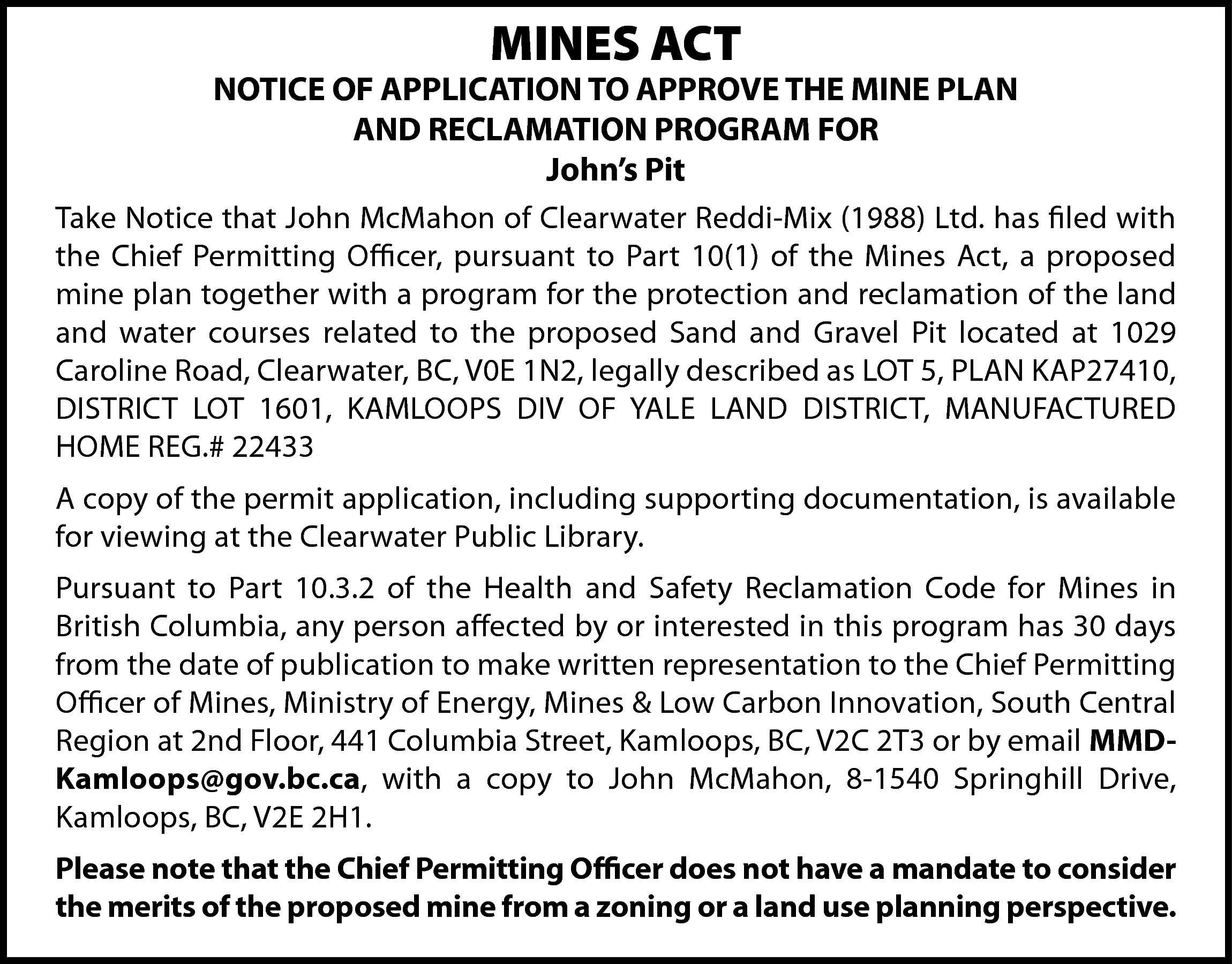 MINES ACT <br> <br>NOTICE OF  MINES ACT    NOTICE OF APPLICATION TO APPROVE THE MINE PLAN  AND RECLAMATION PROGRAM FOR  John’s Pit  Take Notice that John McMahon of Clearwater Reddi-Mix (1988) Ltd. has filed with  the Chief Permitting Officer, pursuant to Part 10(1) of the Mines Act, a proposed  mine plan together with a program for the protection and reclamation of the land  and water courses related to the proposed Sand and Gravel Pit located at 1029  Caroline Road, Clearwater, BC, V0E 1N2, legally described as LOT 5, PLAN KAP27410,  DISTRICT LOT 1601, KAMLOOPS DIV OF YALE LAND DISTRICT, MANUFACTURED  HOME REG.# 22433  A copy of the permit application, including supporting documentation, is available  for viewing at the Clearwater Public Library.  Pursuant to Part 10.3.2 of the Health and Safety Reclamation Code for Mines in  British Columbia, any person affected by or interested in this program has 30 days  from the date of publication to make written representation to the Chief Permitting  Officer of Mines, Ministry of Energy, Mines & Low Carbon Innovation, South Central  Region at 2nd Floor, 441 Columbia Street, Kamloops, BC, V2C 2T3 or by email MMDKamloops@gov.bc.ca, with a copy to John McMahon, 8-1540 Springhill Drive,  Kamloops, BC, V2E 2H1.  Please note that the Chief Permitting Officer does not have a mandate to consider  the merits of the proposed mine from a zoning or a land use planning perspective.    