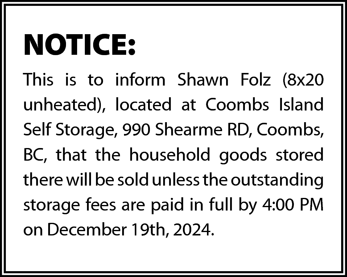 NOTICE: <br>This is to inform  NOTICE:  This is to inform Shawn Folz (8x20  unheated), located at Coombs Island  Self Storage, 990 Shearme RD, Coombs,  BC, that the household goods stored  there will be sold unless the outstanding  storage fees are paid in full by 4:00 PM  on December 19th, 2024.    