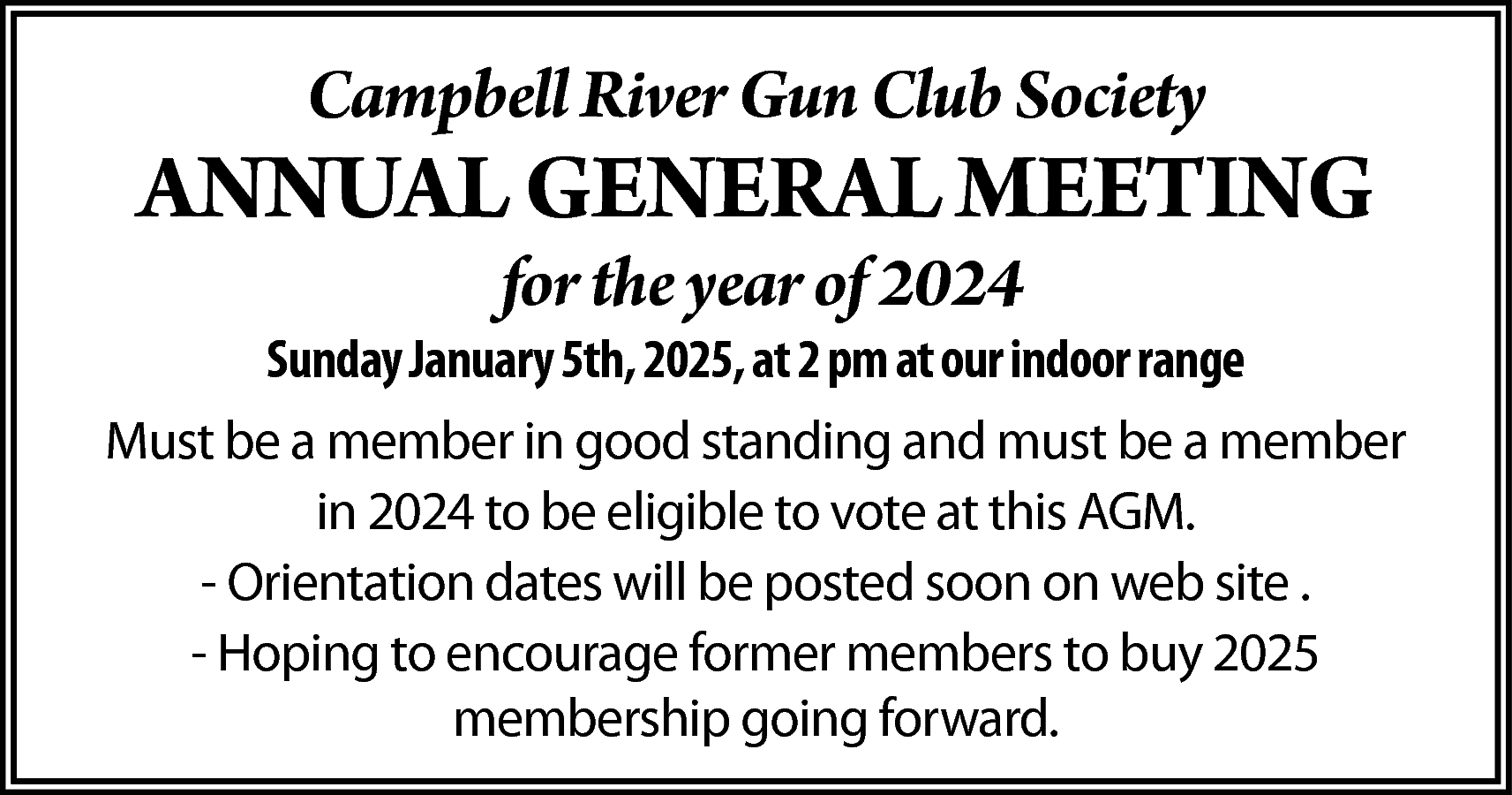 Campbell River Gun Club Society  Campbell River Gun Club Society    ANNUAL GENERAL MEETING  for the year of 2024    Sunday January 5th, 2025, at 2 pm at our indoor range  Must be a member in good standing and must be a member  in 2024 to be eligible to vote at this AGM.  - Orientation dates will be posted soon on web site .  - Hoping to encourage former members to buy 2025  membership going forward.    