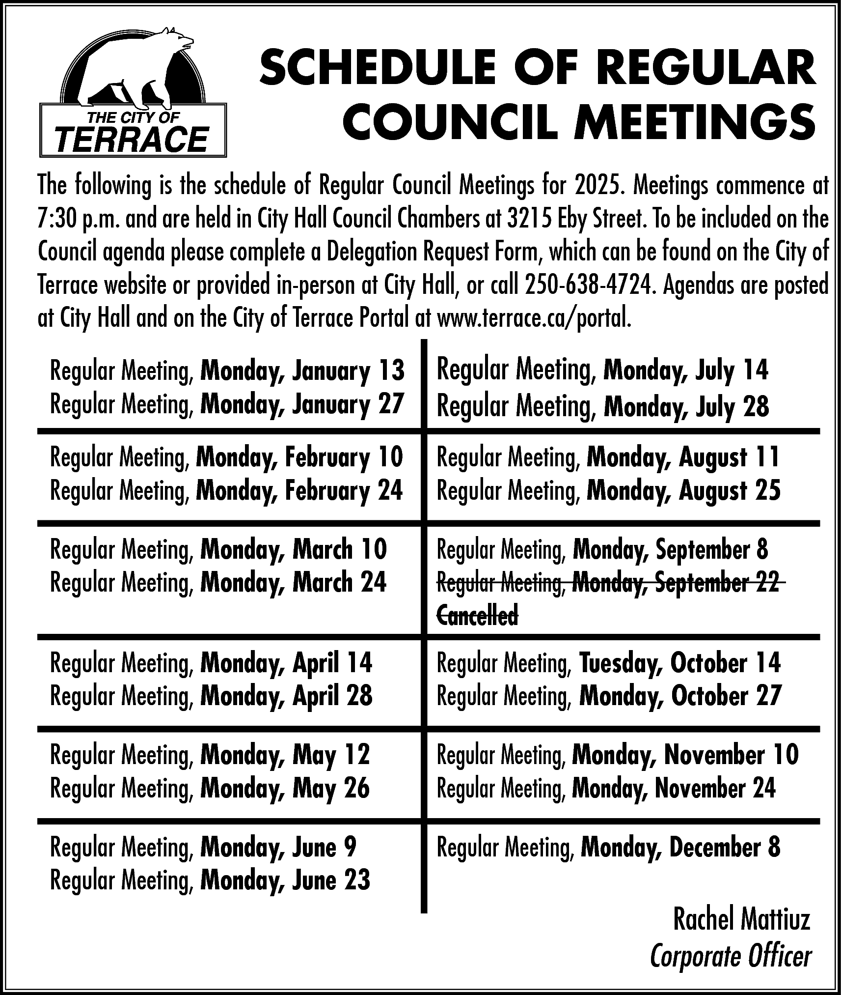 SCHEDULE OF REGULAR <br>COUNCIL MEETINGS  SCHEDULE OF REGULAR  COUNCIL MEETINGS  The following is the schedule of Regular Council Meetings for 2025. Meetings commence at  7:30 p.m. and are held in City Hall Council Chambers at 3215 Eby Street. To be included on the  Council agenda please complete a Delegation Request Form, which can be found on the City of  Terrace website or provided in-person at City Hall, or call 250-638-4724. Agendas are posted  at City Hall and on the City of Terrace Portal at www.terrace.ca/portal.  Regular Meeting, Monday, January 13  Regular Meeting, Monday, January 27    Regular Meeting, Monday, July 14  Regular Meeting, Monday, July 28    Regular Meeting, Monday, February 10  Regular Meeting, Monday, February 24    Regular Meeting, Monday, August 11  Regular Meeting, Monday, August 25    Regular Meeting, Monday, March 10  Regular Meeting, Monday, March 24    Regular Meeting, Monday, September 8  Regular Meeting, Monday, September 22  Cancelled    Regular Meeting, Monday, April 14  Regular Meeting, Monday, April 28    Regular Meeting, Tuesday, October 14  Regular Meeting, Monday, October 27    Regular Meeting, Monday, May 12  Regular Meeting, Monday, May 26    Regular Meeting, Monday, November 10  Regular Meeting, Monday, November 24    Regular Meeting, Monday, June 9  Regular Meeting, Monday, June 23    Regular Meeting, Monday, December 8    Rachel Mattiuz  Corporate Officer    