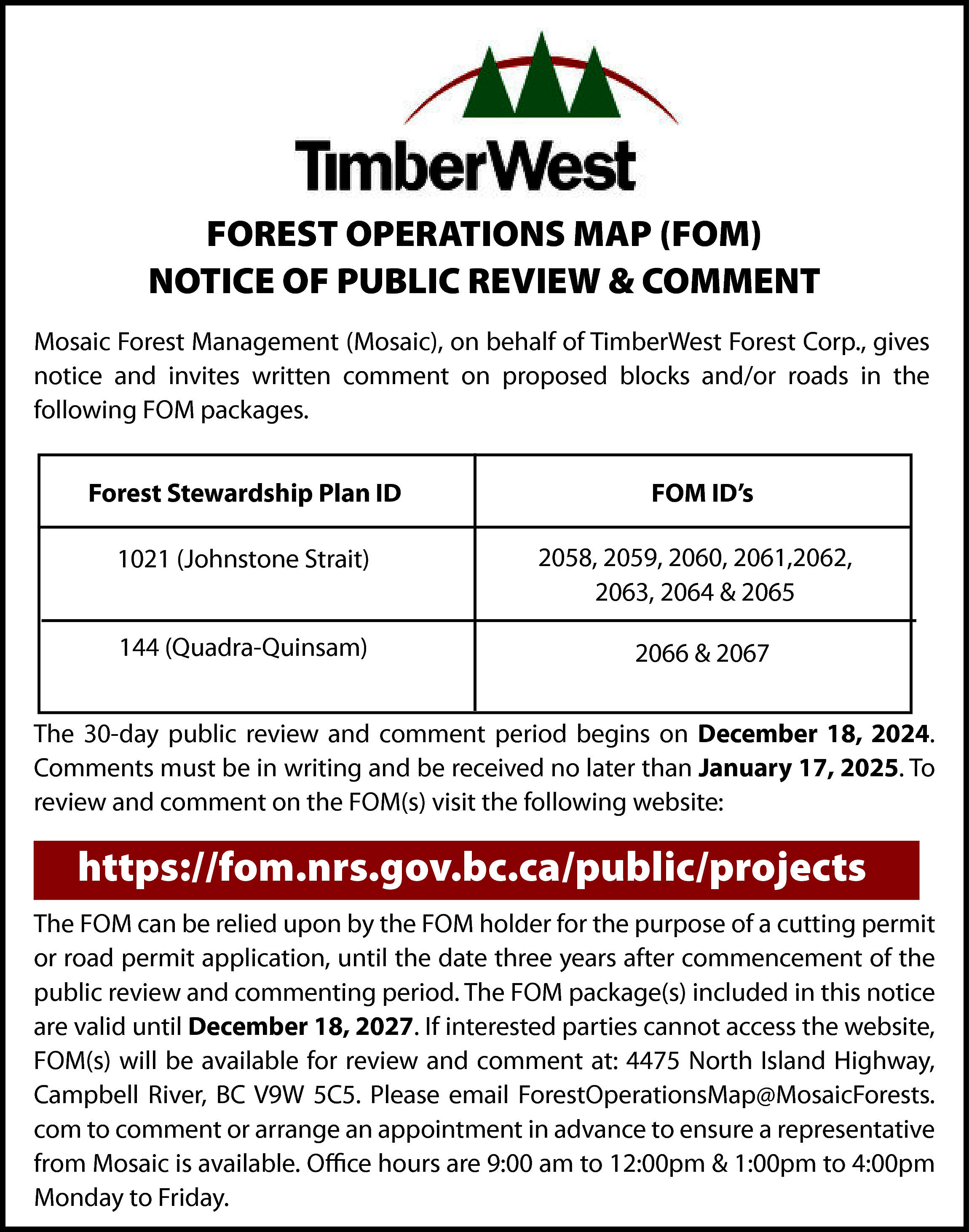 FOREST OPERATIONS MAP (FOM) <br>NOTICE  FOREST OPERATIONS MAP (FOM)  NOTICE OF PUBLIC REVIEW & COMMENT  Mosaic Forest Management (Mosaic), on behalf of TimberWest Forest Corp., gives  notice and invites written comment on proposed blocks and/or roads in the  following FOM packages.  Forest Stewardship Plan ID    FOM ID’s    1021 (Johnstone Strait)    2058, 2059, 2060, 2061,2062,  2063, 2064 & 2065    144 (Quadra-Quinsam)    2066 & 2067    The 30-day public review and comment period begins on December 18, 2024.  Comments must be in writing and be received no later than January 17, 2025. To  review and comment on the FOM(s) visit the following website:    https://fom.nrs.gov.bc.ca/public/projects  The FOM can be relied upon by the FOM holder for the purpose of a cutting permit  or road permit application, until the date three years after commencement of the  public review and commenting period. The FOM package(s) included in this notice  are valid until December 18, 2027. If interested parties cannot access the website,  FOM(s) will be available for review and comment at: 4475 North Island Highway,  Campbell River, BC V9W 5C5. Please email ForestOperationsMap@MosaicForests.  com to comment or arrange an appointment in advance to ensure a representative  from Mosaic is available. Office hours are 9:00 am to 12:00pm & 1:00pm to 4:00pm  Monday to Friday.    