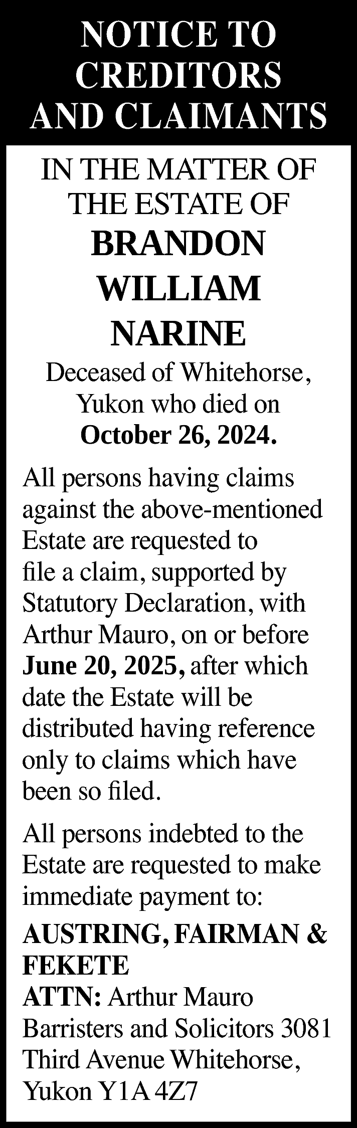 NOTICE TO <br>CREDITORS <br>AND CLAIMANTS  NOTICE TO  CREDITORS  AND CLAIMANTS  IN THE MATTER OF  THE ESTATE OF    BRANDON  WILLIAM  NARINE    Deceased of Whitehorse,  Yukon who died on  October 26, 2024.  All persons having claims  against the above-mentioned  Estate are requested to  file a claim, supported by  Statutory Declaration, with  Arthur Mauro, on or before  June 20, 2025, after which  date the Estate will be  distributed having reference  only to claims which have  been so filed.  All persons indebted to the  Estate are requested to make  immediate payment to:  AUSTRING, FAIRMAN &  FEKETE  ATTN: Arthur Mauro  Barristers and Solicitors 3081  Third Avenue Whitehorse,  Yukon Y1A 4Z7    