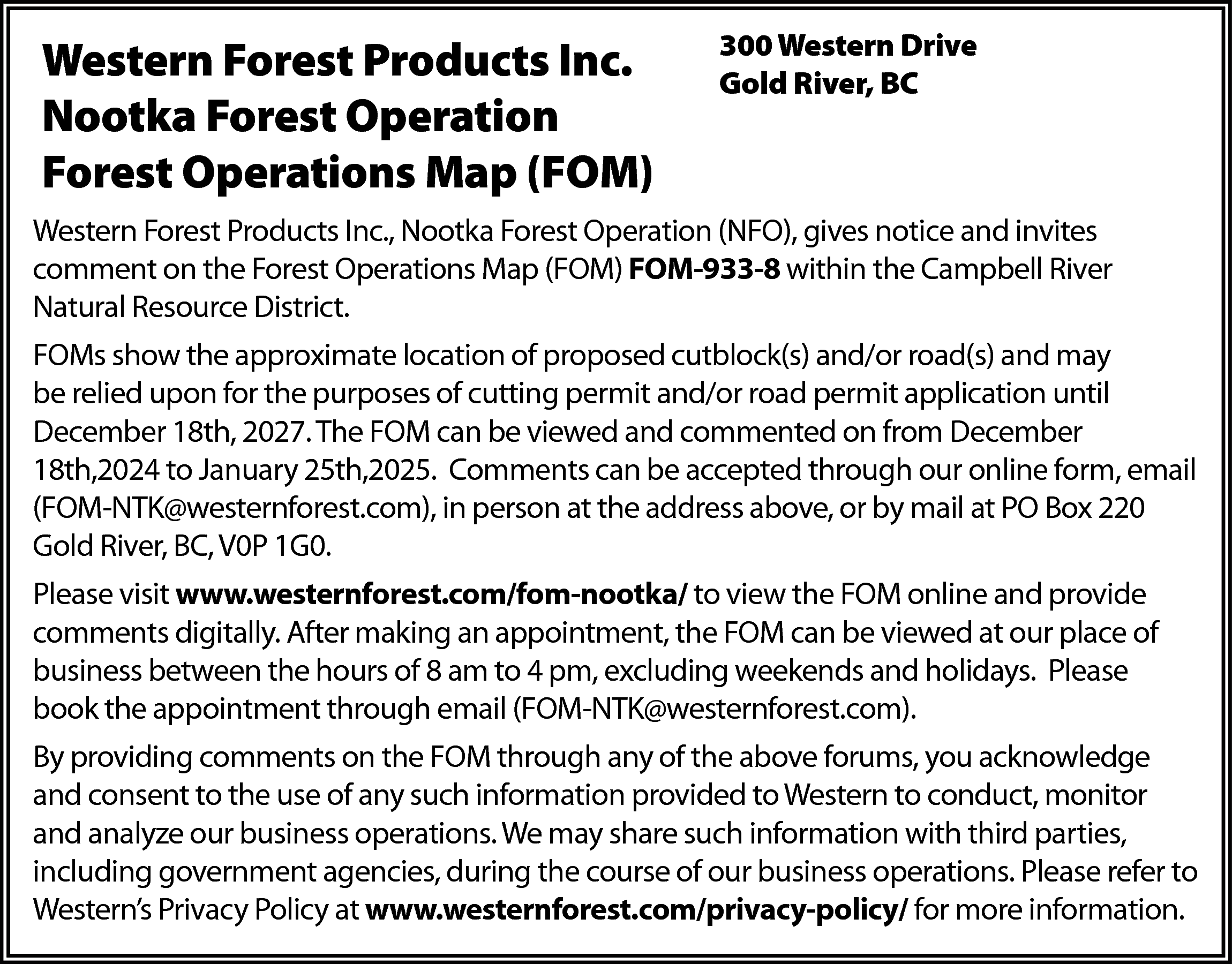 Western Forest Products Inc. <br>Nootka  Western Forest Products Inc.  Nootka Forest Operation  Forest Operations Map (FOM)    300 Western Drive  Gold River, BC    Western Forest Products Inc., Nootka Forest Operation (NFO), gives notice and invites  comment on the Forest Operations Map (FOM) FOM-933-8 within the Campbell River  Natural Resource District.  FOMs show the approximate location of proposed cutblock(s) and/or road(s) and may  be relied upon for the purposes of cutting permit and/or road permit application until  December 18th, 2027. The FOM can be viewed and commented on from December  18th,2024 to January 25th,2025. Comments can be accepted through our online form, email  (FOM-NTK@westernforest.com), in person at the address above, or by mail at PO Box 220  Gold River, BC, V0P 1G0.  Please visit www.westernforest.com/fom-nootka/ to view the FOM online and provide  comments digitally. After making an appointment, the FOM can be viewed at our place of  business between the hours of 8 am to 4 pm, excluding weekends and holidays. Please  book the appointment through email (FOM-NTK@westernforest.com).  By providing comments on the FOM through any of the above forums, you acknowledge  and consent to the use of any such information provided to Western to conduct, monitor  and analyze our business operations. We may share such information with third parties,  including government agencies, during the course of our business operations. Please refer to  Western’s Privacy Policy at www.westernforest.com/privacy-policy/ for more information.    