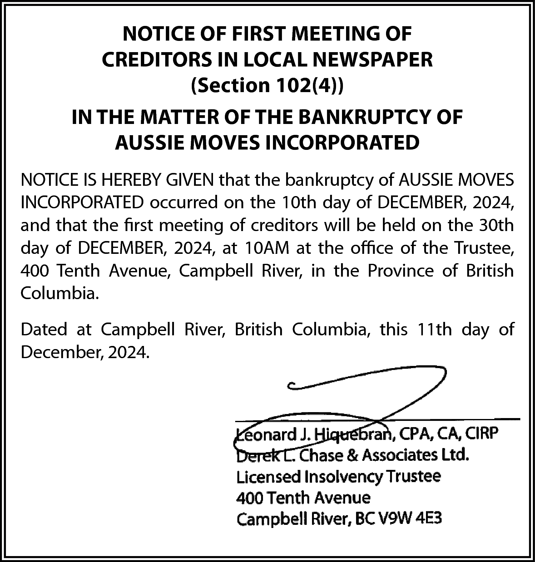 NOTICE OF FIRST MEETING OF  NOTICE OF FIRST MEETING OF  CREDITORS IN LOCAL NEWSPAPER  (Section 102(4))  IN THE MATTER OF THE BANKRUPTCY OF  AUSSIE MOVES INCORPORATED  NOTICE IS HEREBY GIVEN that the bankruptcy of AUSSIE MOVES  INCORPORATED occurred on the 10th day of DECEMBER, 2024,  and that the first meeting of creditors will be held on the 30th  day of DECEMBER, 2024, at 10AM at the office of the Trustee,  400 Tenth Avenue, Campbell River, in the Province of British  Columbia.  Dated at Campbell River, British Columbia, this 11th day of  December, 2024.    