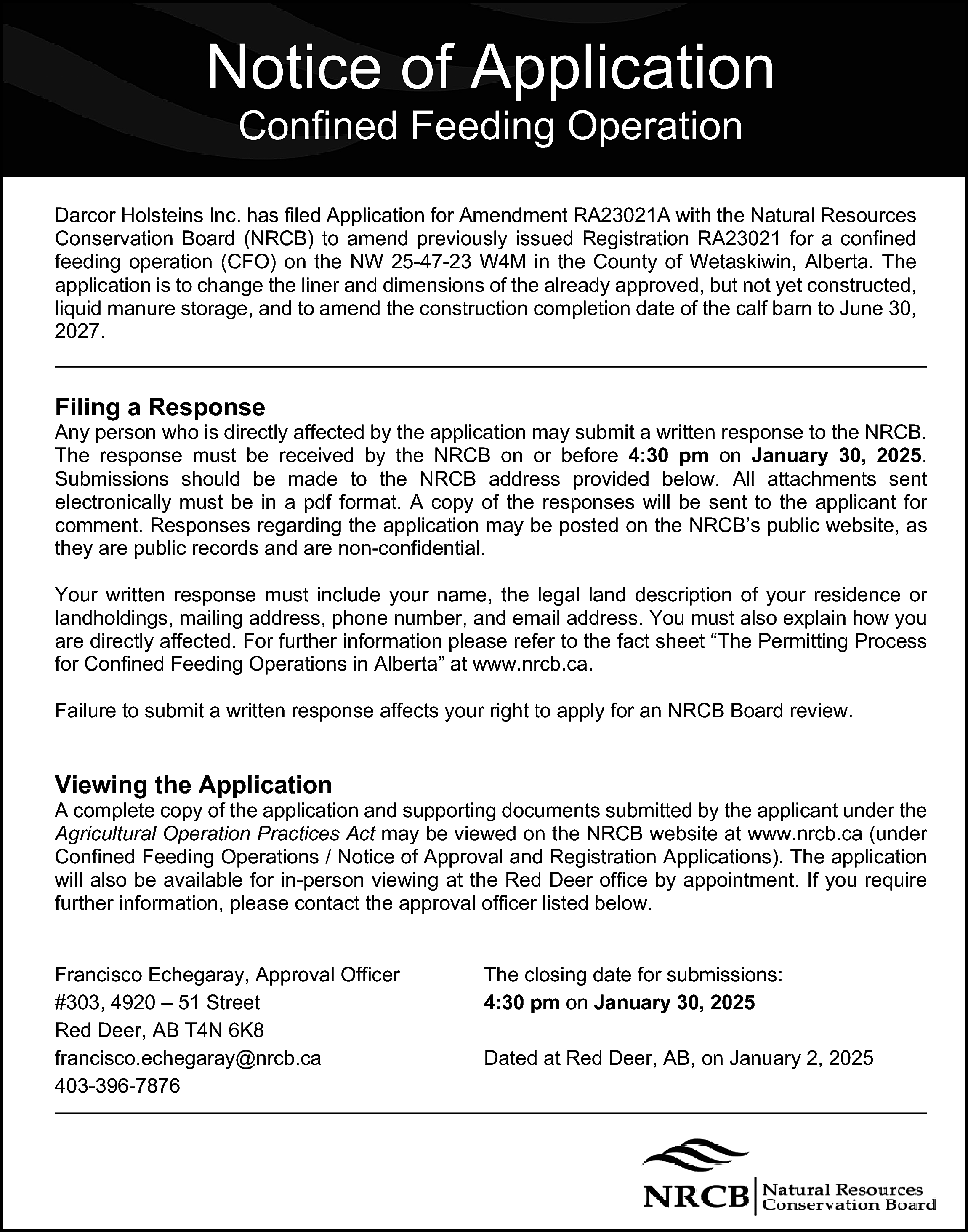 Notice of Application <br>Confined Feeding  Notice of Application  Confined Feeding Operation    Darcor Holsteins Inc. has filed Application for Amendment RA23021A with the Natural Resources  Conservation Board (NRCB) to amend previously issued Registration RA23021 for a confined  feeding operation (CFO) on the NW 25-47-23 W4M in the County of Wetaskiwin, Alberta. The  application is to change the liner and dimensions of the already approved, but not yet constructed,  liquid manure storage, and to amend the construction completion date of the calf barn to June 30,  2027.    Filing a Response    Any person who is directly affected by the application may submit a written response to the NRCB.  The response must be received by the NRCB on or before 4:30 pm on January 30, 2025.  Submissions should be made to the NRCB address provided below. All attachments sent  electronically must be in a pdf format. A copy of the responses will be sent to the applicant for  comment. Responses regarding the application may be posted on the NRCB’s public website, as  they are public records and are non-confidential.  Your written response must include your name, the legal land description of your residence or  landholdings, mailing address, phone number, and email address. You must also explain how you  are directly affected. For further information please refer to the fact sheet “The Permitting Process  for Confined Feeding Operations in Alberta” at www.nrcb.ca.  Failure to submit a written response affects your right to apply for an NRCB Board review.    Viewing the Application    A complete copy of the application and supporting documents submitted by the applicant under the  Agricultural Operation Practices Act may be viewed on the NRCB website at www.nrcb.ca (under  Confined Feeding Operations / Notice of Approval and Registration Applications). The application  will also be available for in-person viewing at the Red Deer office by appointment. If you require  further information, please contact the approval officer listed below.  Francisco Echegaray, Approval Officer  #303, 4920 – 51 Street  Red Deer, AB T4N 6K8  francisco.echegaray@nrcb.ca  403-396-7876    The closing date for submissions:  4:30 pm on January 30, 2025  Dated at Red Deer, AB, on January 2, 2025    