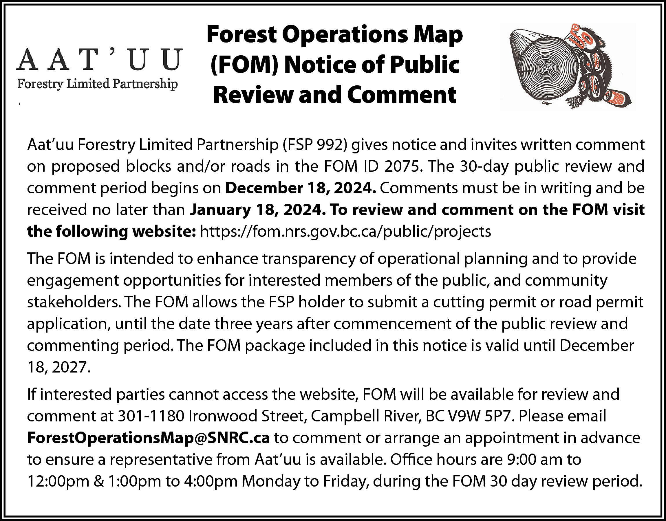 Forest Operations Map <br>(FOM) Notice  Forest Operations Map  (FOM) Notice of Public  Review and Comment  Aat’uu Forestry Limited Partnership (FSP 992) gives notice and invites written comment  on proposed blocks and/or roads in the FOM ID 2075. The 30-day public review and  comment period begins on December 18, 2024. Comments must be in writing and be  received no later than January 18, 2024. To review and comment on the FOM visit  the following website: https://fom.nrs.gov.bc.ca/public/projects  The FOM is intended to enhance transparency of operational planning and to provide  engagement opportunities for interested members of the public, and community  stakeholders. The FOM allows the FSP holder to submit a cutting permit or road permit  application, until the date three years after commencement of the public review and  commenting period. The FOM package included in this notice is valid until December  18, 2027.  If interested parties cannot access the website, FOM will be available for review and  comment at 301-1180 Ironwood Street, Campbell River, BC V9W 5P7. Please email  ForestOperationsMap@SNRC.ca to comment or arrange an appointment in advance  to ensure a representative from Aat’uu is available. Office hours are 9:00 am to  12:00pm & 1:00pm to 4:00pm Monday to Friday, during the FOM 30 day review period.    