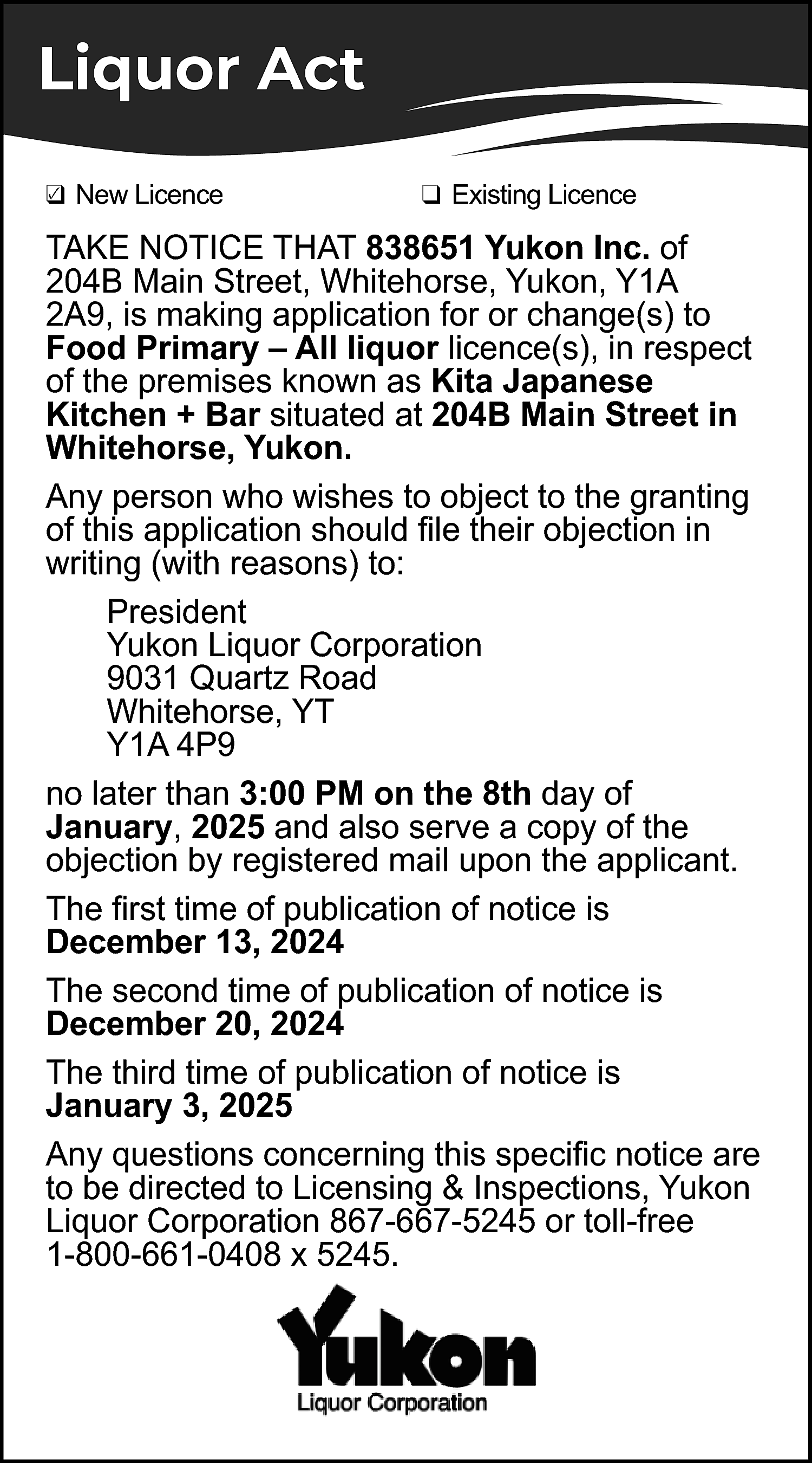 Liquor Act <br>✓ New Licence  Liquor Act  ✓ New Licence  ❑    ❑ Existing Licence    TAKE NOTICE THAT 838651 Yukon Inc. of  204B Main Street, Whitehorse, Yukon, Y1A  2A9, is making application for or change(s) to  Food Primary – All liquor licence(s), in respect  of the premises known as Kita Japanese  Kitchen + Bar situated at 204B Main Street in  Whitehorse, Yukon.  Any person who wishes to object to the granting  of this application should file their objection in  writing (with reasons) to:  President  Yukon Liquor Corporation  9031 Quartz Road  Whitehorse, YT  Y1A 4P9  no later than 3:00 PM on the 8th day of  January, 2025 and also serve a copy of the  objection by registered mail upon the applicant.  The first time of publication of notice is  December 13, 2024  The second time of publication of notice is  December 20, 2024  The third time of publication of notice is  January 3, 2025  Any questions concerning this specific notice are  to be directed to Licensing & Inspections, Yukon  Liquor Corporation 867-667-5245 or toll-free  1-800-661-0408 x 5245.    