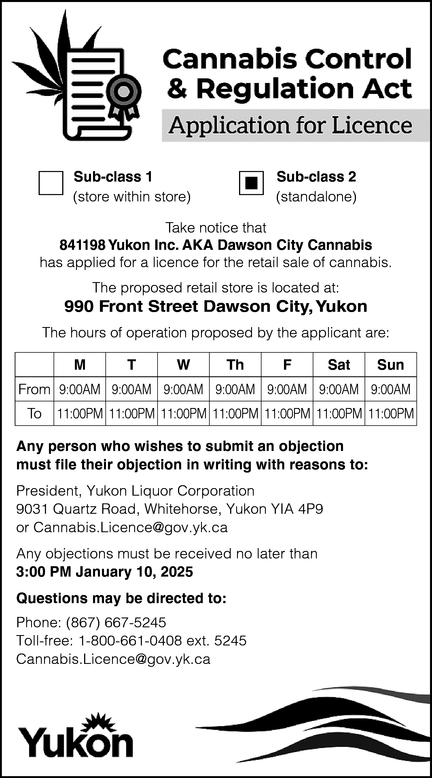 Sub-class 1 <br>(store within store)  Sub-class 1  (store within store)    Sub-class 2  (standalone)    Take notice that  841198 Yukon Inc. AKA Dawson City Cannabis  has applied for a licence for the retail sale of cannabis.  The proposed retail store is located at:    990 Front Street Dawson City, Yukon  The hours of operation proposed by the applicant are:  M    T    W    Th    F    Sat    Sun    From 9:00AM 9:00AM 9:00AM 9:00AM 9:00AM 9:00AM 9:00AM  To    11:00PM 11:00PM 11:00PM 11:00PM 11:00PM 11:00PM 11:00PM    Any person who wishes to submit an objection  must file their objection in writing with reasons to:  President, Yukon Liquor Corporation  9031 Quartz Road, Whitehorse, Yukon YIA 4P9  or Cannabis.Licence@gov.yk.ca  Any objections must be received no later than  3:00 PM January 10, 2025  Questions may be directed to:  Phone: (867) 667-5245  Toll-free: 1-800-661-0408 ext. 5245  Cannabis.Licence@gov.yk.ca    