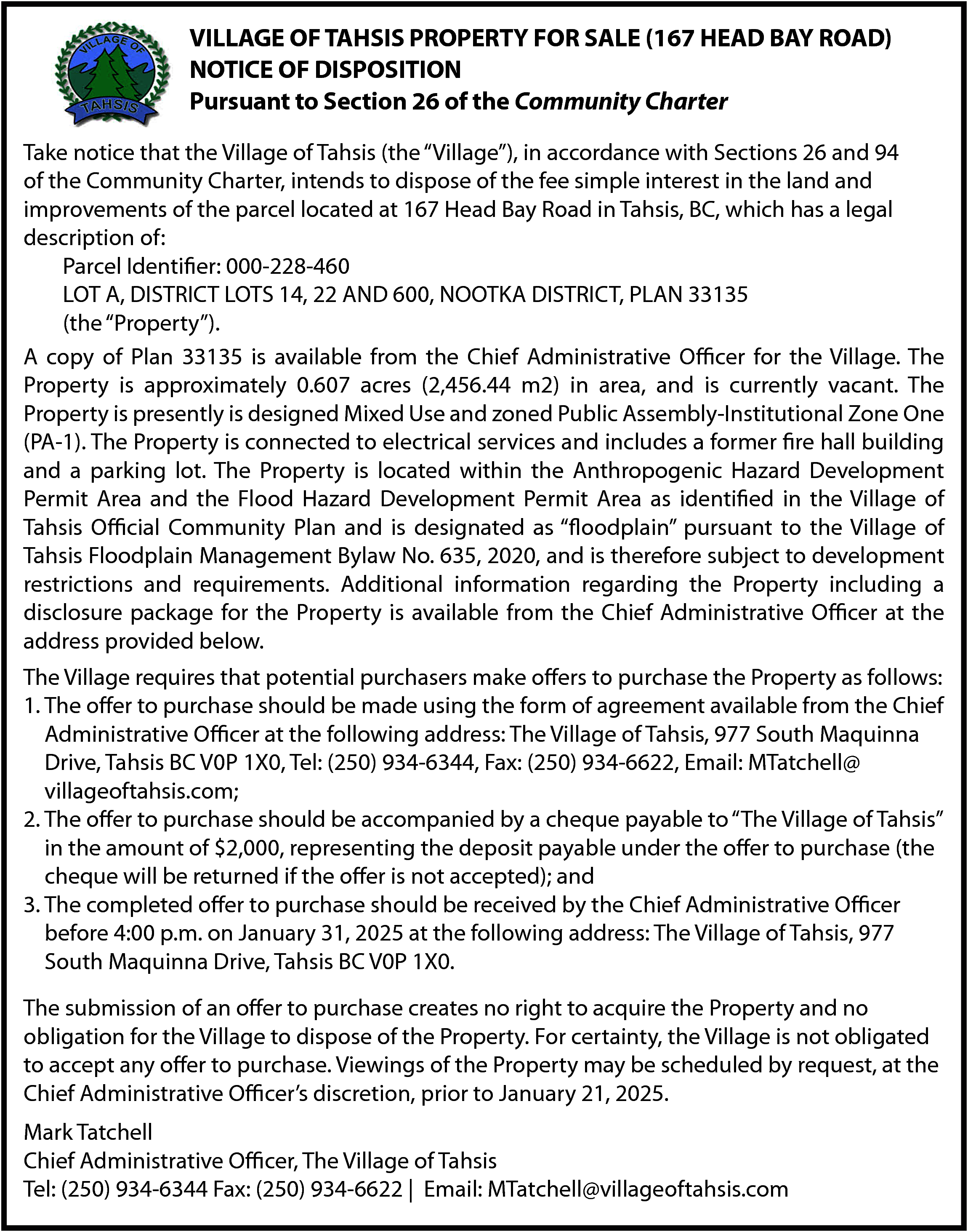 VILLAGE OF TAHSIS PROPERTY FOR  VILLAGE OF TAHSIS PROPERTY FOR SALE (167 HEAD BAY ROAD)  NOTICE OF DISPOSITION  Pursuant to Section 26 of the Community Charter    HSIS PROPERTY FOR SALE (167 HEAD BAY ROAD)  Take  that the Village of Tahsis (the “Village”), in accordance with Sections 26 and 94  NOTICEnotice  OF DISPOSITION    of the Community Charter, intends to dispose of the fee simple interest in the land and    to Section  26 of the Community  Charter located at 167 Head Bay Road in Tahsis, BC, which has a legal  improvements  of the parcel    description of:  Parcel Identifier: 000-228-460  LOT A, DISTRICT LOTS 14, 22 AND 600, NOOTKA DISTRICT, PLAN 33135  (the “Property”).  NOOTKA DISTRICT,  PLAN 33135  A copy of Plan 33135 is available from the Chief Administrative Officer for the Village. The  ef Administrative  for the Village. The Property  0.607 acres m2) in area, and is currently vacant. The  PropertyOfficer  is approximately  0.607is approximately  acres (2,456.44  he Property is presently is designed Mixed Use and zoned Public Assembly-Institutional  Property  is  presently  is  designed  Mixed  Use  and  zoned Public Assembly-Institutional Zone One  lectrical services and includes a former fire hall building and a parking lot. The  Property  elopment Permit Area and the Flood Hazard Development Permit Area as identified in  (PA-1).  The  Property  is  connected  to  electrical  services  and includes a former fire hall building  d is designated as “floodplain” pursuant to the Village of Tahsis Floodplain Management  to development  restrictions and  Additional is  information  regarding  the the Anthropogenic Hazard Development  and a parking  lot.requirements.  The Property  located  within  roperty is available from the Chief Administrative Officer at the address provided below.  Permit Area and the Flood Hazard Development Permit Area as identified in the Village of  ake offers  to purchase  the Property  as follows: Plan and is designated as “floodplain” pursuant to the Village of  Tahsis  Official  Community  Floodplain  Bylaw  No.at the  635, 2020, and is therefore subject to development  g theTahsis  form of agreement  available Management  from the Chief Administrative  Officer  7 South  Maquinna Drive, and  Tahsis BC  V0P 1X0, Tel: (250) 934-6344,  Fax: (250) 934-6622,  restrictions  requirements.  Additional  information regarding the Property including a  disclosure  package  for  the inProperty  available from the Chief Administrative Officer at the  ed by  a cheque payable  to “The Village  of Tahsis”  the amount ofis  $2,000,  e offer to purchase (the cheque will be returned if the offer is not accepted); and  address provided below.  received by the Chief Administrative Officer before 4:00 p.m. on January 31, 2025 at    e”), in accordance with Sections 26 and 94 of the Community Charter, intends to  d improvements of the parcel located at 167 Head Bay Road in Tahsis, BC, which has a    , 977 South Maquinna Drive, Tahsis BC V0P 1X0.    The Village requires that potential purchasers make offers to purchase the Property as follows:  1. The offer to purchase should be made using the form of agreement available from the Chief  Administrative Officer at the following address: The Village of Tahsis, 977 South Maquinna  equest, at  the ChiefTahsis  Administrative  Officer’s  discretion,  to January  21, 2025. Fax: (250) 934-6622, Email: MTatchell@  Drive,  BC V0P  1X0,  Tel: prior  (250)  934-6344,  villageoftahsis.com;  s  2. The offer to purchase should be accompanied by a cheque payable to “The Village of Tahsis”  in the amount of $2,000, representing the deposit payable under the offer to purchase (the  cheque will be returned if the offer is not accepted); and  3. The completed offer to purchase should be received by the Chief Administrative Officer  before 4:00 p.m. on January 31, 2025 at the following address: The Village of Tahsis, 977  South Maquinna Drive, Tahsis BC V0P 1X0.    o right to acquire the Property and no obligation for the Village to dispose of the  ed to accept any offer to purchase.    The submission of an offer to purchase creates no right to acquire the Property and no  obligation for the Village to dispose of the Property. For certainty, the Village is not obligated  to accept any offer to purchase. Viewings of the Property may be scheduled by request, at the  Chief Administrative Officer’s discretion, prior to January 21, 2025.  Mark Tatchell  Chief Administrative Officer, The Village of Tahsis  Tel: (250) 934-6344 Fax: (250) 934-6622 | Email: MTatchell@villageoftahsis.com    