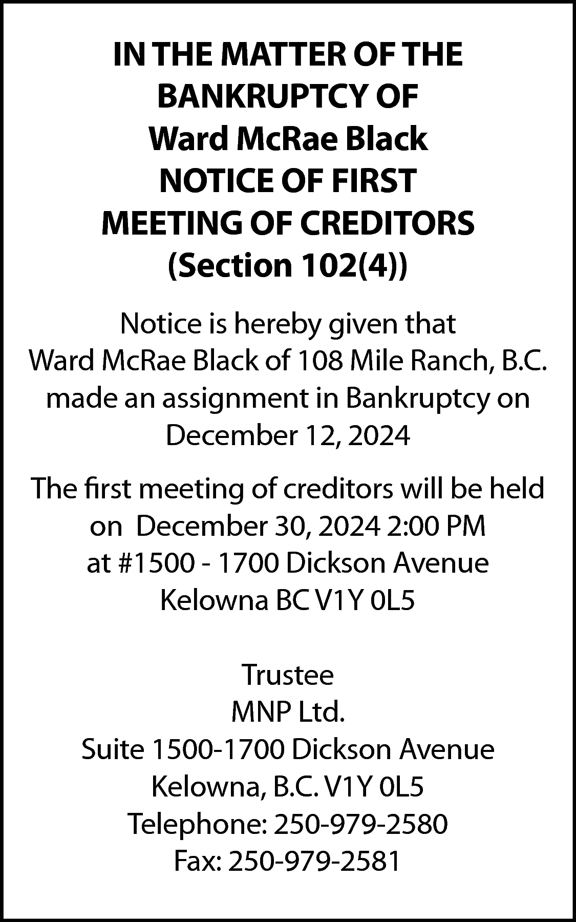 IN THE MATTER OF THE  IN THE MATTER OF THE  BANKRUPTCY OF  Ward McRae Black  NOTICE OF FIRST  MEETING OF CREDITORS  (Section 102(4))  Notice is hereby given that  Ward McRae Black of 108 Mile Ranch, B.C.  made an assignment in Bankruptcy on  December 12, 2024  The first meeting of creditors will be held  on December 30, 2024 2:00 PM  at #1500 - 1700 Dickson Avenue  Kelowna BC V1Y 0L5  Trustee  MNP Ltd.  Suite 1500-1700 Dickson Avenue  Kelowna, B.C. V1Y 0L5  Telephone: 250-979-2580  Fax: 250-979-2581    