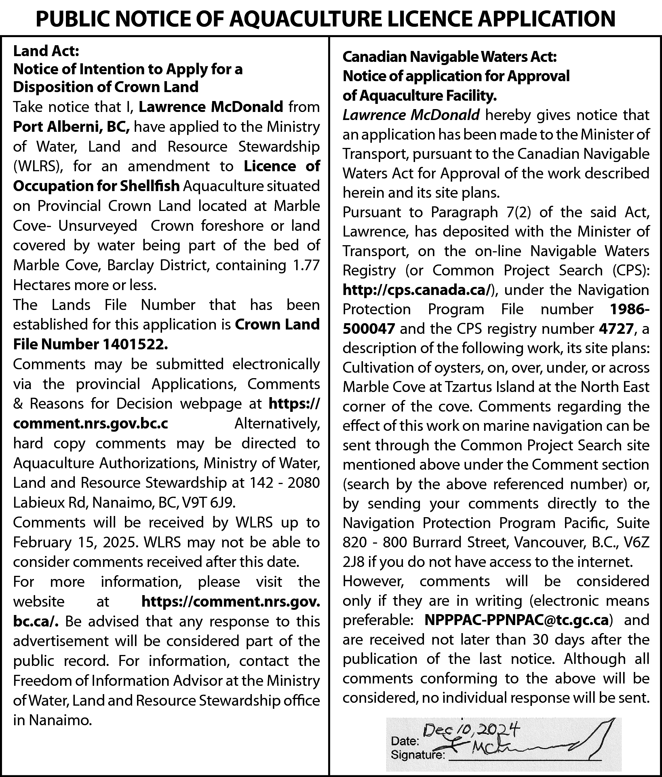 PUBLIC NOTICE OF AQUACULTURE LICENCE  PUBLIC NOTICE OF AQUACULTURE LICENCE APPLICATION  Land Act:  Notice of Intention to Apply for a  Disposition of Crown Land  Take notice that I, Lawrence McDonald from  Port Alberni, BC, have applied to the Ministry  of Water, Land and Resource Stewardship  (WLRS), for an amendment to Licence of  Occupation for Shellfish Aquaculture situated  on Provincial Crown Land located at Marble  Cove- Unsurveyed Crown foreshore or land  covered by water being part of the bed of  Marble Cove, Barclay District, containing 1.77  Hectares more or less.  The Lands File Number that has been  established for this application is Crown Land  File Number 1401522.  Comments may be submitted electronically  via the provincial Applications, Comments  & Reasons for Decision webpage at https://  comment.nrs.gov.bc.c  Alternatively,  hard copy comments may be directed to  Aquaculture Authorizations, Ministry of Water,  Land and Resource Stewardship at 142 - 2080  Labieux Rd, Nanaimo, BC, V9T 6J9.  Comments will be received by WLRS up to  February 15, 2025. WLRS may not be able to  consider comments received after this date.  For more information, please visit the  website  at  https://comment.nrs.gov.  bc.ca/. Be advised that any response to this  advertisement will be considered part of the  public record. For information, contact the  Freedom of Information Advisor at the Ministry  of Water, Land and Resource Stewardship office  in Nanaimo.    Canadian Navigable Waters Act:  Notice of application for Approval  of Aquaculture Facility.  Lawrence McDonald hereby gives notice that  an application has been made to the Minister of  Transport, pursuant to the Canadian Navigable  Waters Act for Approval of the work described  herein and its site plans.  Pursuant to Paragraph 7(2) of the said Act,  Lawrence, has deposited with the Minister of  Transport, on the on-line Navigable Waters  Registry (or Common Project Search (CPS):  http://cps.canada.ca/), under the Navigation  Protection Program File number 1986500047 and the CPS registry number 4727, a  description of the following work, its site plans:  Cultivation of oysters, on, over, under, or across  Marble Cove at Tzartus Island at the North East  corner of the cove. Comments regarding the  effect of this work on marine navigation can be  sent through the Common Project Search site  mentioned above under the Comment section  (search by the above referenced number) or,  by sending your comments directly to the  Navigation Protection Program Pacific, Suite  820 - 800 Burrard Street, Vancouver, B.C., V6Z  2J8 if you do not have access to the internet.  However, comments will be considered  only if they are in writing (electronic means  preferable: NPPPAC-PPNPAC@tc.gc.ca) and  are received not later than 30 days after the  publication of the last notice. Although all  comments conforming to the above will be  considered, no individual response will be sent.    