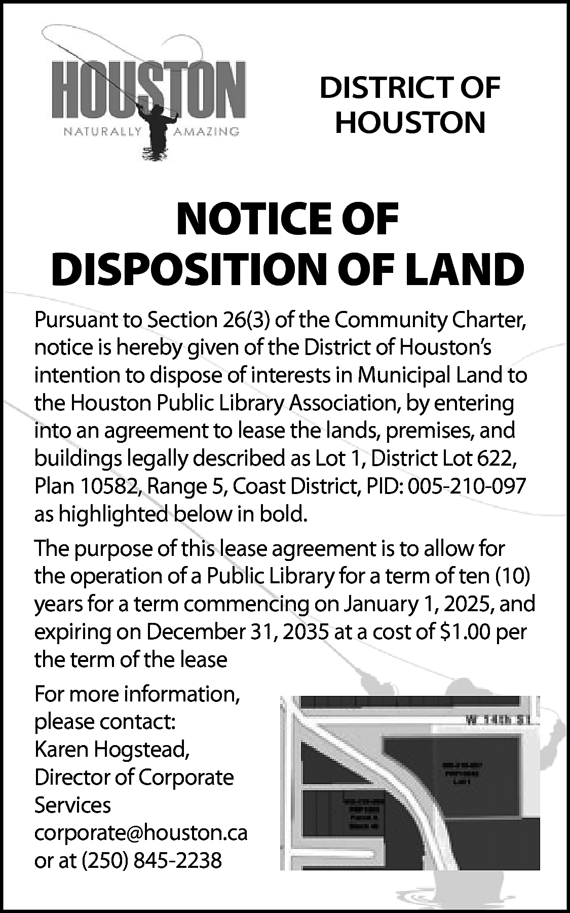 DISTRICT OF <br>HOUSTON <br> <br>NOTICE  DISTRICT OF  HOUSTON    NOTICE OF  DISPOSITION OF LAND  Pursuant to Section 26(3) of the Community Charter,  notice is hereby given of the District of Houston’s  intention to dispose of interests in Municipal Land to  the Houston Public Library Association, by entering  into an agreement to lease the lands, premises, and  buildings legally described as Lot 1, District Lot 622,  Plan 10582, Range 5, Coast District, PID: 005-210-097  as highlighted below in bold.  The purpose of this lease agreement is to allow for  the operation of a Public Library for a term of ten (10)  years for a term commencing on January 1, 2025, and  expiring on December 31, 2035 at a cost of $1.00 per  the term of the lease  For more information,  please contact:  Karen Hogstead,  Director of Corporate  Services  corporate@houston.ca  or at (250) 845-2238    