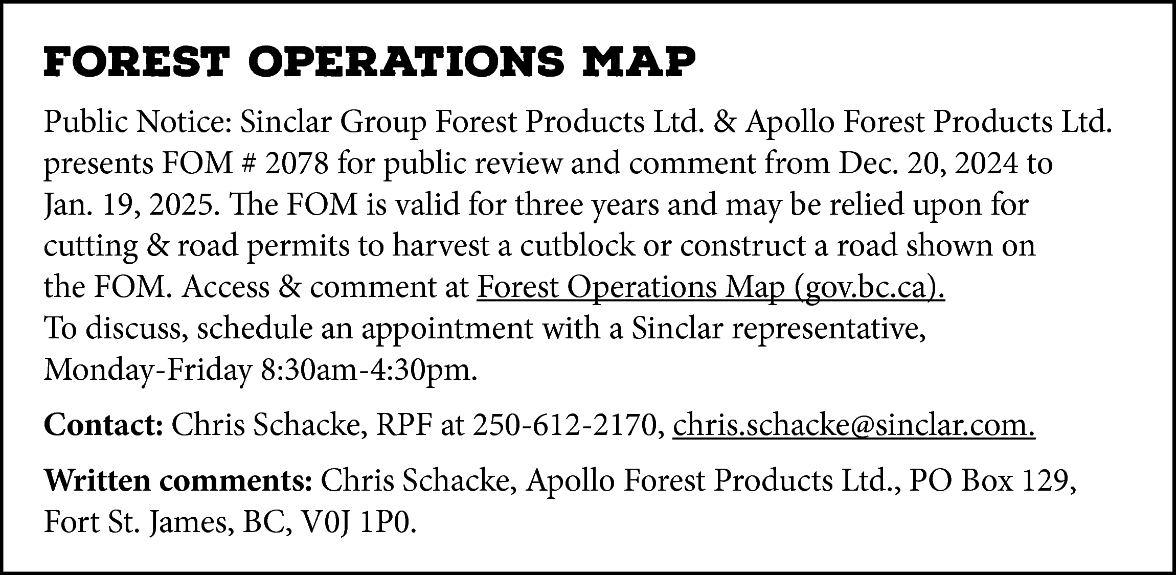 FOREST OPERATIONS MAP <br>Public Notice:  FOREST OPERATIONS MAP  Public Notice: Sinclar Group Forest Products Ltd. & Apollo Forest Products Ltd.  presents FOM # 2078 for public review and comment from Dec. 20, 2024 to  Jan. 19, 2025. The FOM is valid for three years and may be relied upon for  cutting & road permits to harvest a cutblock or construct a road shown on  the FOM. Access & comment at Forest Operations Map (gov.bc.ca).  To discuss, schedule an appointment with a Sinclar representative,  Monday-Friday 8:30am-4:30pm.  Contact: Chris Schacke, RPF at 250-612-2170, chris.schacke@sinclar.com.  Written comments: Chris Schacke, Apollo Forest Products Ltd., PO Box 129,  Fort St. James, BC, V0J 1P0.    