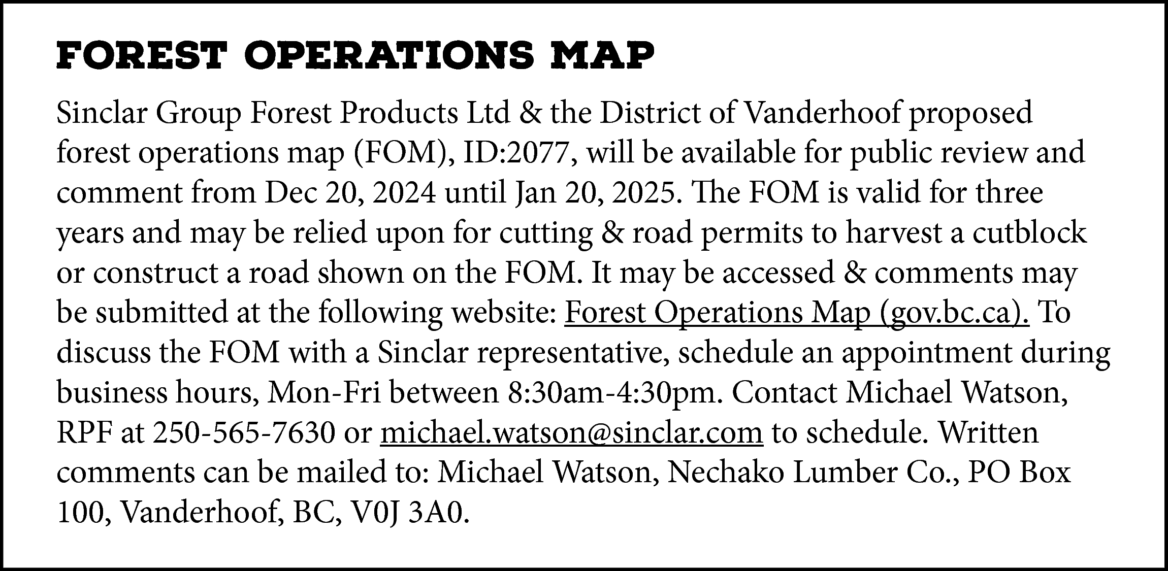 FOREST OPERATIONS MAP <br>Sinclar Group  FOREST OPERATIONS MAP  Sinclar Group Forest Products Ltd & the District of Vanderhoof proposed  forest operations map (FOM), ID:2077, will be available for public review and  comment from Dec 20, 2024 until Jan 20, 2025. The FOM is valid for three  years and may be relied upon for cutting & road permits to harvest a cutblock  or construct a road shown on the FOM. It may be accessed & comments may  be submitted at the following website: Forest Operations Map (gov.bc.ca). To  discuss the FOM with a Sinclar representative, schedule an appointment during  business hours, Mon-Fri between 8:30am-4:30pm. Contact Michael Watson,  RPF at 250-565-7630 or michael.watson@sinclar.com to schedule. Written  comments can be mailed to: Michael Watson, Nechako Lumber Co., PO Box  100, Vanderhoof, BC, V0J 3A0.    