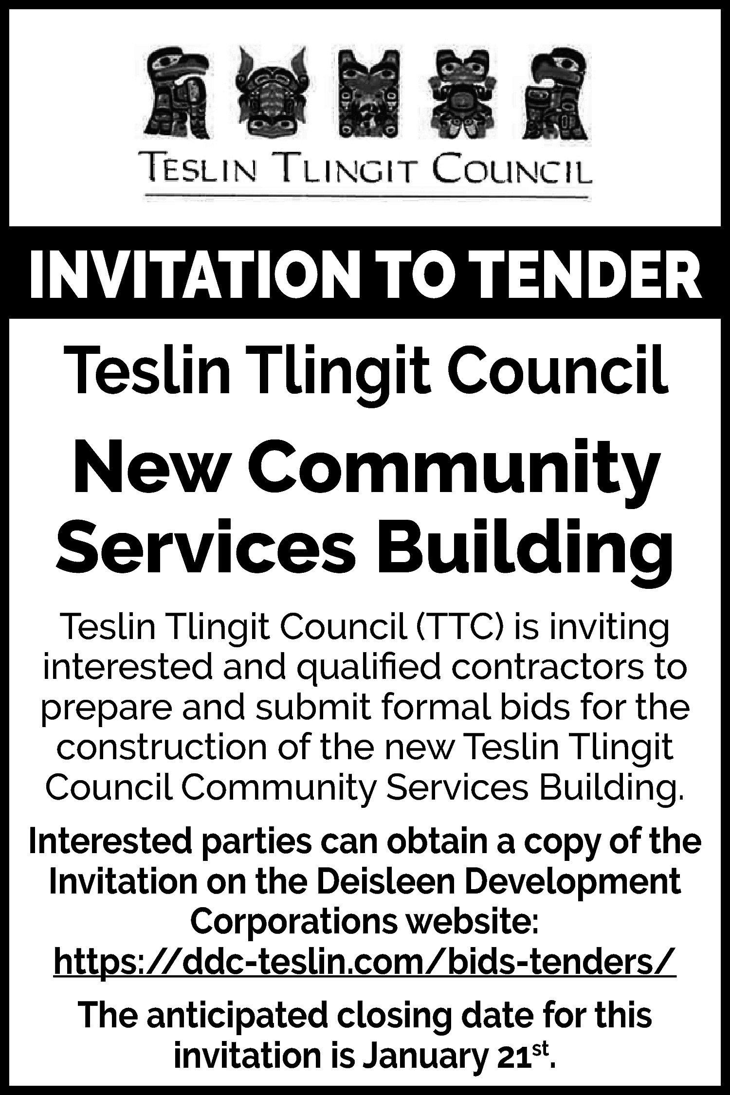 INVITATION TO TENDER <br>Teslin Tlingit  INVITATION TO TENDER  Teslin Tlingit Council    New Community  Services Building  Teslin Tlingit Council (TTC) is inviting  interested and qualified contractors to  prepare and submit formal bids for the  construction of the new Teslin Tlingit  Council Community Services Building.  Interested parties can obtain a copy of the  Invitation on the Deisleen Development  Corporations website:  https://ddc-teslin.com/bids-tenders/  The anticipated closing date for this  invitation is January 21st.    