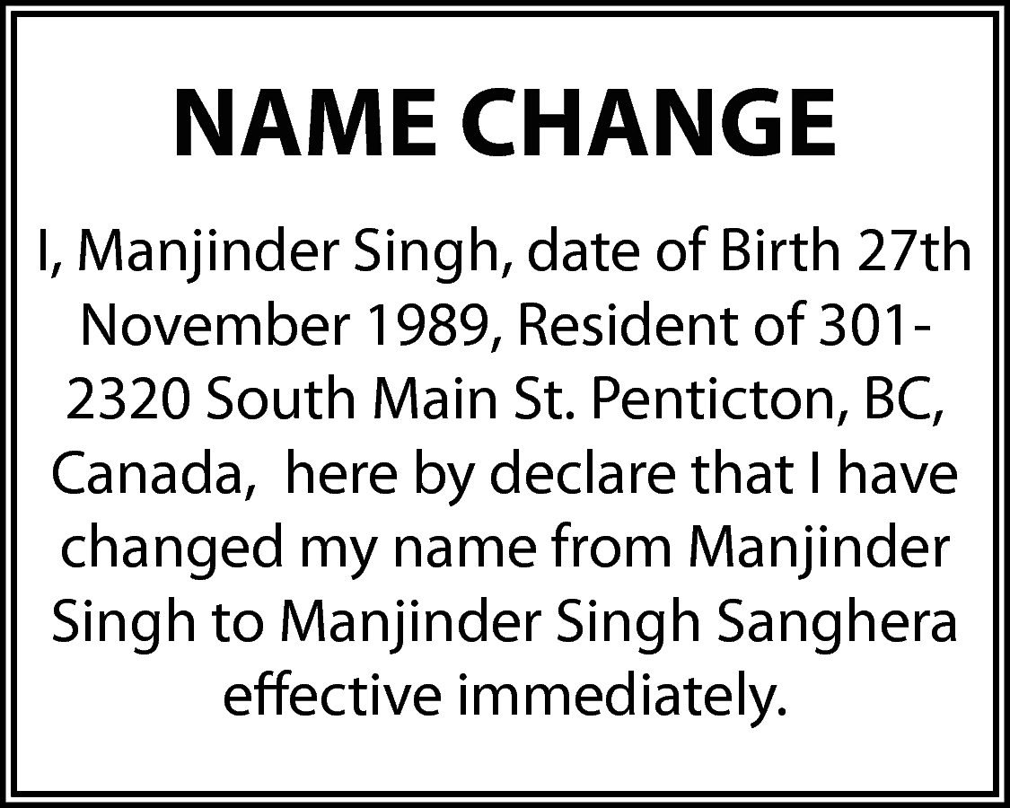 NAME CHANGE <br>I, Manjinder Singh,  NAME CHANGE  I, Manjinder Singh, date of Birth 27th  November 1989, Resident of 3012320 South Main St. Penticton, BC,  Canada, here by declare that I have  changed my name from Manjinder  Singh to Manjinder Singh Sanghera  effective immediately.    