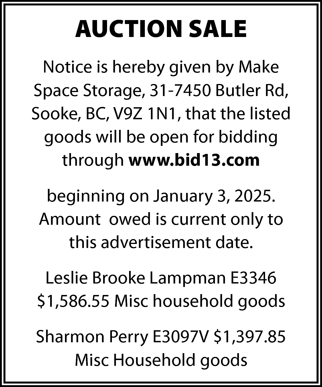 AUCTION SALE <br>Notice is hereby  AUCTION SALE  Notice is hereby given by Make  Space Storage, 31-7450 Butler Rd,  Sooke, BC, V9Z 1N1, that the listed  goods will be open for bidding  through www.bid13.com  beginning on January 3, 2025.  Amount owed is current only to  this advertisement date.  Leslie Brooke Lampman E3346  $1,586.55 Misc household goods  Sharmon Perry E3097V $1,397.85  Misc Household goods    