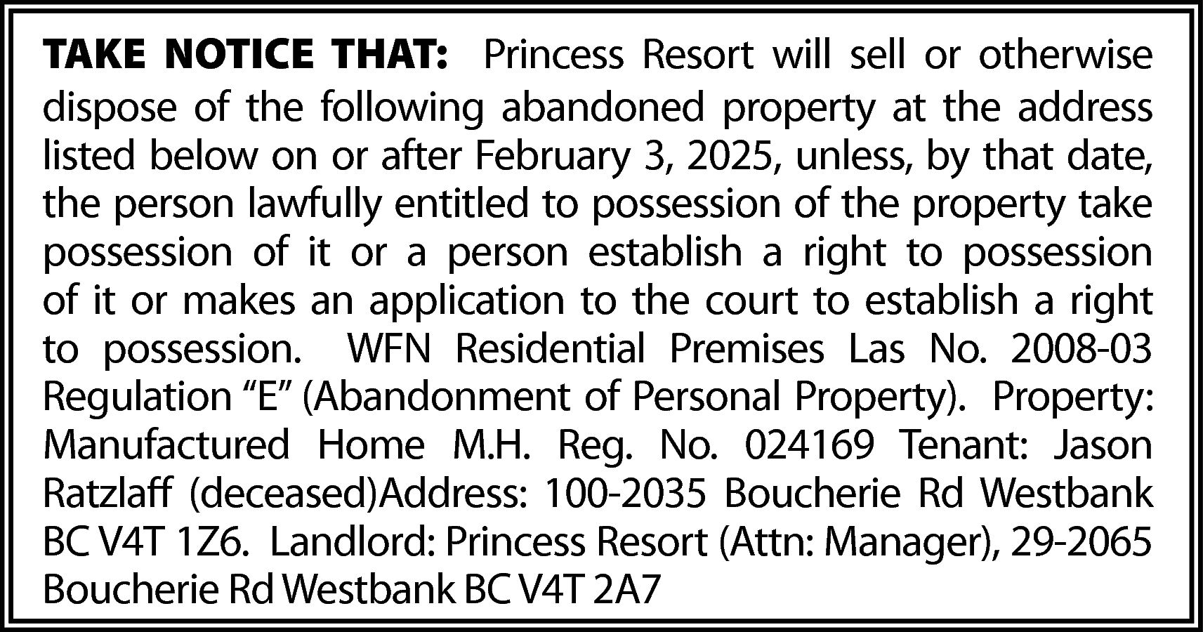 TAKE NOTICE THAT: Princess Resort  TAKE NOTICE THAT: Princess Resort will sell or otherwise  dispose of the following abandoned property at the address  listed below on or after February 3, 2025, unless, by that date,  the person lawfully entitled to possession of the property take  possession of it or a person establish a right to possession  of it or makes an application to the court to establish a right  to possession. WFN Residential Premises Las No. 2008-03  Regulation “E” (Abandonment of Personal Property). Property:  Manufactured Home M.H. Reg. No. 024169 Tenant: Jason  Ratzlaff (deceased)Address: 100-2035 Boucherie Rd Westbank  BC V4T 1Z6. Landlord: Princess Resort (Attn: Manager), 29-2065  Boucherie Rd Westbank BC V4T 2A7    