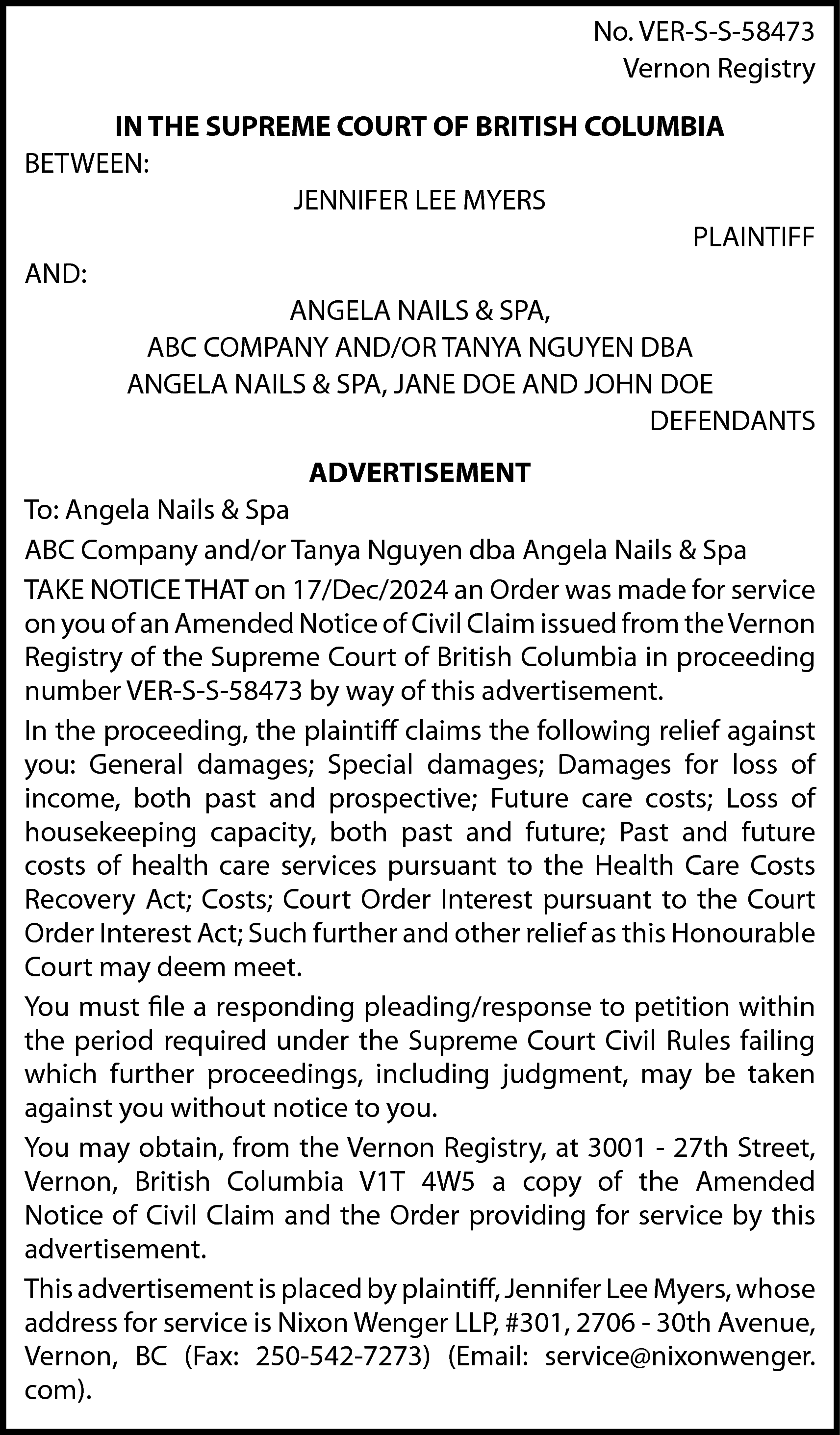 No. VER-S-S-58473 <br>Vernon Registry <br>IN  No. VER-S-S-58473  Vernon Registry  IN THE SUPREME COURT OF BRITISH COLUMBIA  BETWEEN:  JENNIFER LEE MYERS  PLAINTIFF  AND:  ANGELA NAILS & SPA,  ABC COMPANY AND/OR TANYA NGUYEN DBA  ANGELA NAILS & SPA, JANE DOE AND JOHN DOE  DEFENDANTS  ADVERTISEMENT  To: Angela Nails & Spa  ABC Company and/or Tanya Nguyen dba Angela Nails & Spa  TAKE NOTICE THAT on 17/Dec/2024 an Order was made for service  on you of an Amended Notice of Civil Claim issued from the Vernon  Registry of the Supreme Court of British Columbia in proceeding  number VER-S-S-58473 by way of this advertisement.  In the proceeding, the plaintiff claims the following relief against  you: General damages; Special damages; Damages for loss of  income, both past and prospective; Future care costs; Loss of  housekeeping capacity, both past and future; Past and future  costs of health care services pursuant to the Health Care Costs  Recovery Act; Costs; Court Order Interest pursuant to the Court  Order Interest Act; Such further and other relief as this Honourable  Court may deem meet.  You must file a responding pleading/response to petition within  the period required under the Supreme Court Civil Rules failing  which further proceedings, including judgment, may be taken  against you without notice to you.  You may obtain, from the Vernon Registry, at 3001 - 27th Street,  Vernon, British Columbia V1T 4W5 a copy of the Amended  Notice of Civil Claim and the Order providing for service by this  advertisement.  This advertisement is placed by plaintiff, Jennifer Lee Myers, whose  address for service is Nixon Wenger LLP, #301, 2706 - 30th Avenue,  Vernon, BC (Fax: 250-542-7273) (Email: service@nixonwenger.  com).    