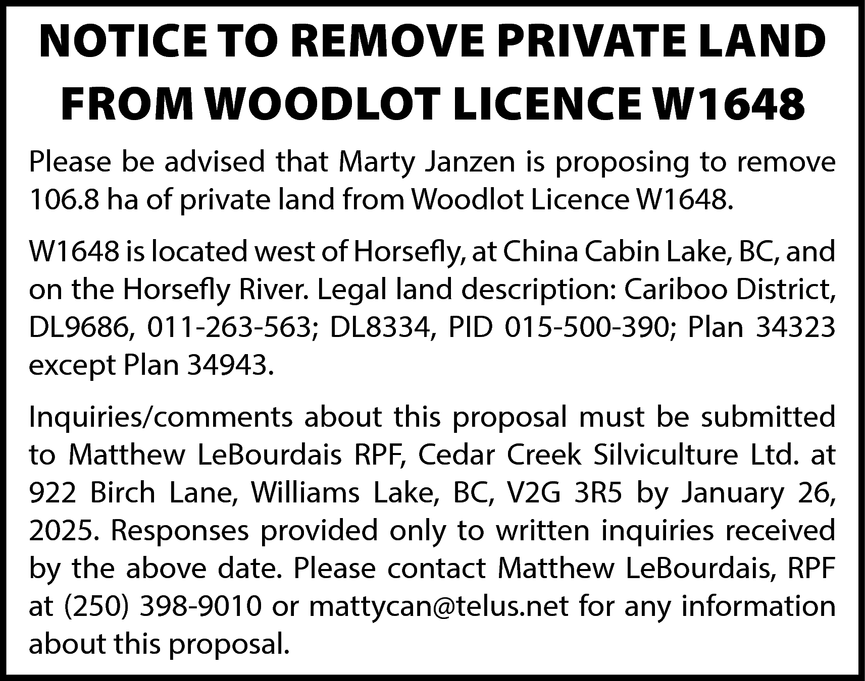 NOTICE TO REMOVE PRIVATE LAND  NOTICE TO REMOVE PRIVATE LAND  FROM WOODLOT LICENCE W1648  Please be advised that Marty Janzen is proposing to remove  106.8 ha of private land from Woodlot Licence W1648.  W1648 is located west of Horsefly, at China Cabin Lake, BC, and  on the Horsefly River. Legal land description: Cariboo District,  DL9686, 011-263-563; DL8334, PID 015-500-390; Plan 34323  except Plan 34943.  Inquiries/comments about this proposal must be submitted  to Matthew LeBourdais RPF, Cedar Creek Silviculture Ltd. at  922 Birch Lane, Williams Lake, BC, V2G 3R5 by January 26,  2025. Responses provided only to written inquiries received  by the above date. Please contact Matthew LeBourdais, RPF  at (250) 398-9010 or mattycan@telus.net for any information  about this proposal.    