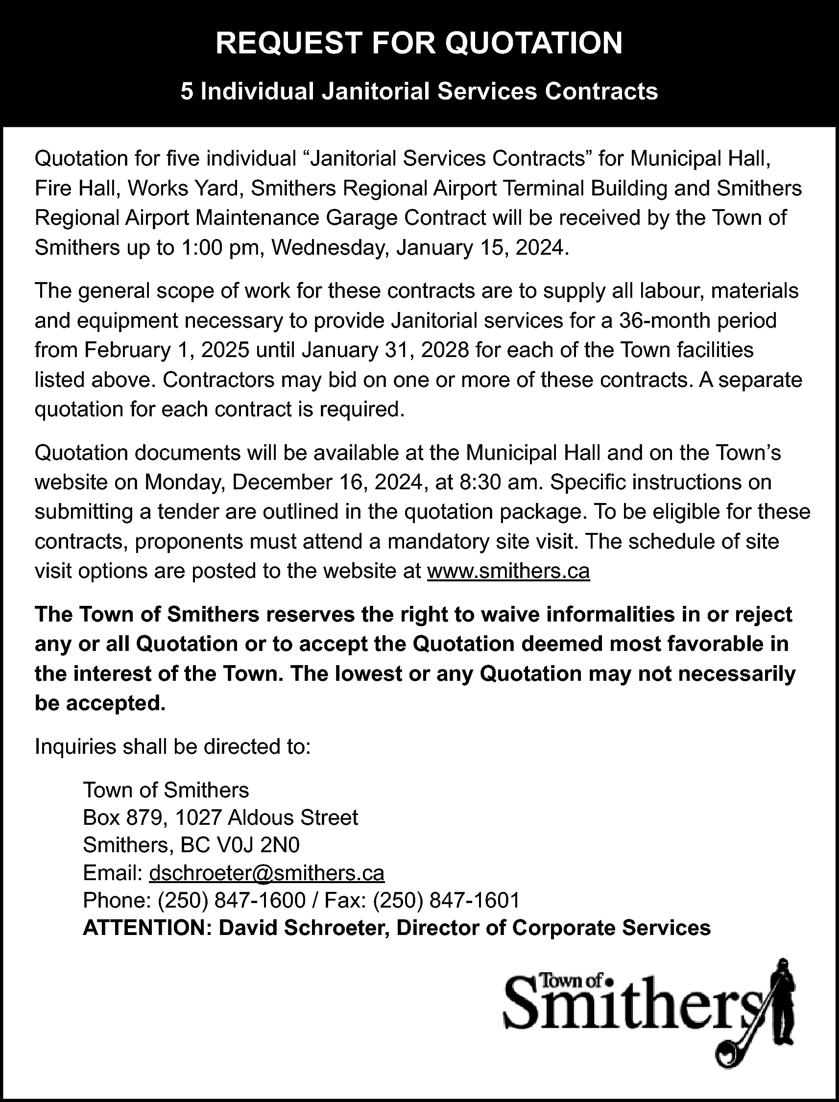 REQUEST FOR QUOTATION <br>5 Individual  REQUEST FOR QUOTATION  5 Individual Janitorial Services Contracts  Quotation for five individual “Janitorial Services Contracts” for Municipal Hall,  Fire Hall, Works Yard, Smithers Regional Airport Terminal Building and Smithers  Regional Airport Maintenance Garage Contract will be received by the Town of  Smithers up to 1:00 pm, Wednesday, January 15, 2024.  The general scope of work for these contracts are to supply all labour, materials  and equipment necessary to provide Janitorial services for a 36-month period  from February 1, 2025 until January 31, 2028 for each of the Town facilities  listed above. Contractors may bid on one or more of these contracts. A separate  quotation for each contract is required.  Quotation documents will be available at the Municipal Hall and on the Town’s  website on Monday, December 16, 2024, at 8:30 am. Specific instructions on  submitting a tender are outlined in the quotation package. To be eligible for these  contracts, proponents must attend a mandatory site visit. The schedule of site  visit options are posted to the website at www.smithers.ca  The Town of Smithers reserves the right to waive informalities in or reject  any or all Quotation or to accept the Quotation deemed most favorable in  the interest of the Town. The lowest or any Quotation may not necessarily  be accepted.  Inquiries shall be directed to:  Town of Smithers  Box 879, 1027 Aldous Street  Smithers, BC V0J 2N0  Email: dschroeter@smithers.ca  Phone: (250) 847-1600 / Fax: (250) 847-1601  ATTENTION: David Schroeter, Director of Corporate Services    