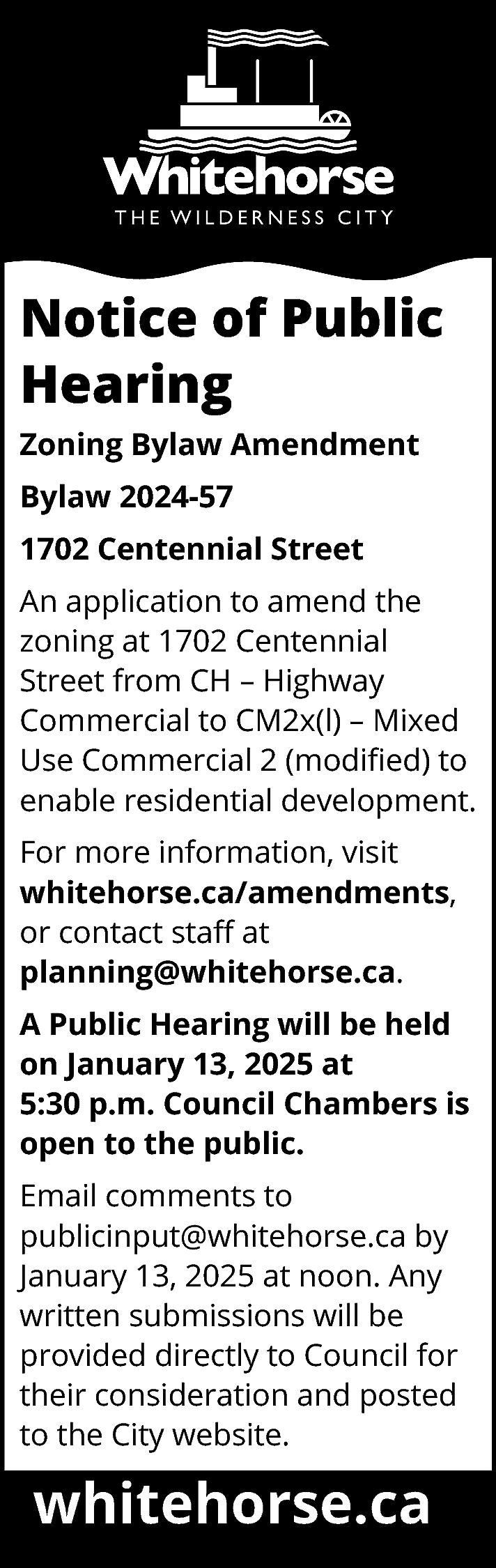 Notice of Public <br>Hearing <br>Zoning  Notice of Public  Hearing  Zoning Bylaw Amendment  Bylaw 2024-57  1702 Centennial Street  An application to amend the  zoning at 1702 Centennial  Street from CH – Highway  Commercial to CM2x(l) – Mixed  Use Commercial 2 (modified) to  enable residential development.  For more information, visit  whitehorse.ca/amendments,  or contact staff at  planning@whitehorse.ca.  A Public Hearing will be held  on January 13, 2025 at  5:30 p.m. Council Chambers is  open to the public.  Email comments to  publicinput@whitehorse.ca by  January 13, 2025 at noon. Any  written submissions will be  provided directly to Council for  their consideration and posted  to the City website.    whitehorse.ca    