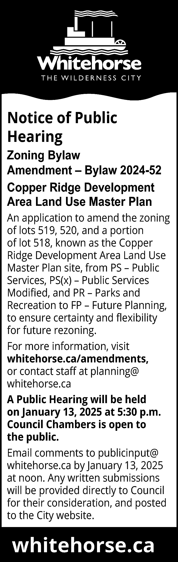 Notice of Public <br>Hearing <br>Zoning  Notice of Public  Hearing  Zoning Bylaw  Amendment – Bylaw 2024-52  Copper Ridge Development  Area Land Use Master Plan  An application to amend the zoning  of lots 519, 520, and a portion  of lot 518, known as the Copper  Ridge Development Area Land Use  Master Plan site, from PS – Public  Services, PS(x) – Public Services  Modified, and PR – Parks and  Recreation to FP – Future Planning,  to ensure certainty and flexibility  for future rezoning.  For more information, visit  whitehorse.ca/amendments,  or contact staff at planning@  whitehorse.ca  A Public Hearing will be held  on January 13, 2025 at 5:30 p.m.  Council Chambers is open to  the public.  Email comments to publicinput@  whitehorse.ca by January 13, 2025  at noon. Any written submissions  will be provided directly to Council  for their consideration, and posted  to the City website.    whitehorse.ca    