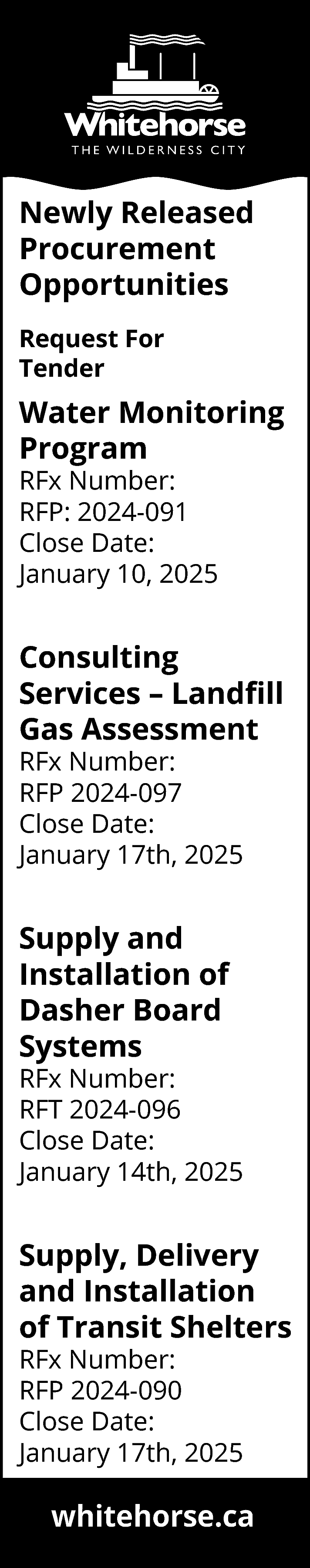 Newly Released <br>Procurement <br>Opportunities <br>Request  Newly Released  Procurement  Opportunities  Request For  Tender    Water Monitoring  Program  RFx Number:  RFP: 2024-091  Close Date:  January 10, 2025    Consulting  Services – Landfill  Gas Assessment  RFx Number:  RFP 2024-097  Close Date:  January 17th, 2025    Supply and  Installation of  Dasher Board  Systems    RFx Number:  RFT 2024-096  Close Date:  January 14th, 2025    Supply, Delivery  and Installation  of Transit Shelters  RFx Number:  RFP 2024-090  Close Date:  January 17th, 2025    whitehorse.ca    