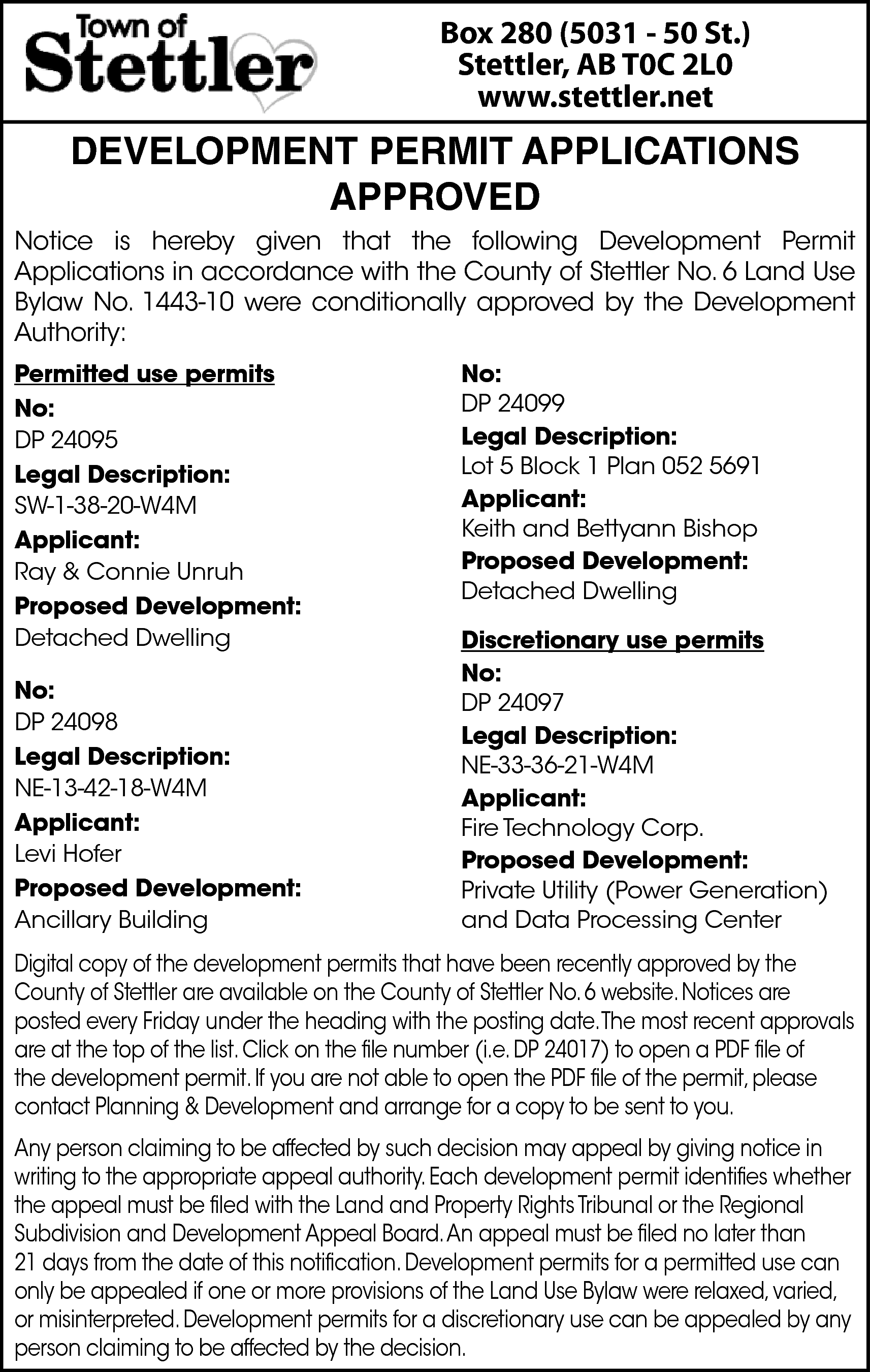 Box 280 (5031 - 50  Box 280 (5031 - 50 St.)  Stettler, AB T0C 2L0  www.stettler.net    DEVELOPMENT PERMIT APPLICATIONS  APPROVED  Notice is hereby given that the following Development Permit  Applications in accordance with the County of Stettler No. 6 Land Use  Bylaw No. 1443-10 were conditionally approved by the Development  Authority:  Permitted use permits  No:  DP 24095  Legal Description:  SW-1-38-20-W4M  Applicant:  Ray & Connie Unruh  Proposed Development:  Detached Dwelling  No:  DP 24098  Legal Description:  NE-13-42-18-W4M  Applicant:  Levi Hofer  Proposed Development:  Ancillary Building    No:  DP 24099  Legal Description:  Lot 5 Block 1 Plan 052 5691  Applicant:  Keith and Bettyann Bishop  Proposed Development:  Detached Dwelling  Discretionary use permits  No:  DP 24097  Legal Description:  NE-33-36-21-W4M  Applicant:  Fire Technology Corp.  Proposed Development:  Private Utility (Power Generation)  and Data Processing Center    Digital copy of the development permits that have been recently approved by the  County of Stettler are available on the County of Stettler No. 6 website. Notices are  posted every Friday under the heading with the posting date.The most recent approvals  are at the top of the list. Click on the file number (i.e. DP 24017) to open a PDF file of  the development permit. If you are not able to open the PDF file of the permit, please  contact Planning & Development and arrange for a copy to be sent to you.  Any person claiming to be affected by such decision may appeal by giving notice in  writing to the appropriate appeal authority. Each development permit identifies whether  the appeal must be filed with the Land and Property Rights Tribunal or the Regional  Subdivision and Development Appeal Board.An appeal must be filed no later than  21 days from the date of this notification. Development permits for a permitted use can  only be appealed if one or more provisions of the Land Use Bylaw were relaxed, varied,  or misinterpreted. Development permits for a discretionary use can be appealed by any  person claiming to be affected by the decision.    